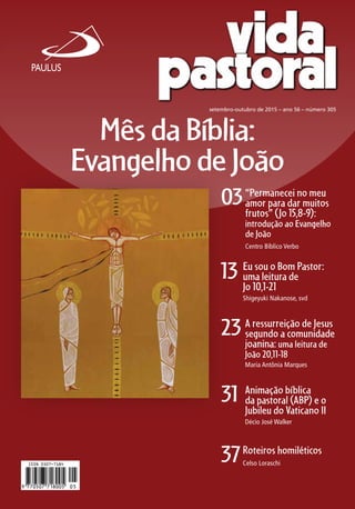 03
13
23
31
37
setembro-outubro de 2015 – ano 56 – número 305
“Permanecei no meu
amor para dar muitos
frutos” (Jo 15,8-9):
introdução ao Evangelho
de João
Centro Bíblico Verbo
Eu sou o Bom Pastor:
uma leitura de
Jo 10,1-21
Shigeyuki Nakanose, svd
A ressurreição de Jesus
segundo a comunidade
joanina: uma leitura de
João 20,11-18
Maria Antônia Marques
Animação bíblica
da pastoral (ABP) e o
Jubileu do Vaticano II
Décio José Walker
Roteiros homiléticos
Celso Loraschi
MêsdaBíblia:
EvangelhodeJoão
 