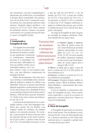8
VidaPastoral•ano56•nº-305
dos samaritanos, um povo marginalizado e
desprezado que acolhe Jesus, era semelhante
à situação dessa comunidade. Por professa-
rem a fé em Jesus Cristo e assumirem a mes-
ma prática sua, essas pessoas sofreram várias
ameaças, chegando alguns membros a ser
mortos (cf. Jo 11,16; 16,2). Neste contexto
de sofrimento interno e externo e na tentati-
va de manter vivo o projeto de Jesus de Naza-
ré, nasce o Evangelho de João.
3. Conhecendo o
Evangelho de João
O Evangelho da comunidade
de João nasceu do anúncio vivo,
da memória de homens e mulhe-
res que guardavam e praticavam
os ensinamentos transmitidos
por Jesus. É a comunidade viva,
com suas lutas e dificuldades em
meio aos conflitos vividos com as
autoridades judaicas, com o im-
pério romano e entre os seus próprios mem-
bros, com suas diferentes compreensões da
mensagem de Jesus.
Diante das perseguições e das crises inter-
nas e externas, a comunidade sentiu a necessi-
dade de reafirmar a própria fé e definir a sua
identidade. Para isso, os autores selecionaram
algumas expressões e acontecimentos marcan-
tes da vida de Jesus com a finalidade de levar
os seus primeiros leitores à fé em Jesus como o
Messias, o Filho de Deus, presente na história:
“E o Verbo se fez carne e armou sua tenda en-
tre nós” (Jo 1,14).
A situação de perseguição levou a comu-
nidade joanina a usar uma linguagem sim-
bólica que, porém, lhe era familiar, com
imagens tiradas do cotidiano, da tradição
judaica e do momento presente. Por exem-
plo, a apresentação de Jesus é feita por meio
da expressão Eu sou, termo muito conheci-
do do povo judeu, o próprio nome de Javé
(Ex 3,14). A comunidade acrescenta: eu sou
o pão da vida (Jo 6,35.48.51), a luz do
mundo (Jo 8,12; 9,5), a porta das ovelhas
(Jo 10,7.9), o bom pastor (Jo 10,11.14), a
ressurreição e a vida (Jo 11,25) e a verdadei-
ra videira (Jo 15,5). Imagens simbólicas, li-
gadas ao cotidiano das pessoas, que revelam
o cuidado de Jesus com a vida de seus discí-
pulos e discípulas.
Ao longo do Evangelho de João, há gran-
de variedade de imagens simbólicas. Pode-
mos classificá-las em quatro tipos:
Símbolos ligados a números:
seis talhas de pedras vazias (Jo
2,6), uma referência às seis festas
judaicas mencionadas no evan-
gelho (Jo 2,13; 5,1; 6,4; 7,2;
10,22; 11,55). Os cinco maridos
da mulher samaritana lembram
os cinco povos que foram depor-
tados de outras regiões para a
Samaria (2Rs 17,24).
Objetos: as talhas para a água, o poço de
Jacó e o cântaro (Jo 2,6; 4,12.28): podem ser
uma referência à Lei.
Natureza: a videira e os ramos (Jo 15,1-2),
um símbolo da comunidade.
Personagens: Discípulo Amado, mulher sa-
maritana, Lázaro, Maria de Betânia, Marta e
Maria Madalena – representantes das comu-
nidades joaninas.
O uso de símbolos é característica mar-
cante do Evangelho de João. Outra caracte-
rística importante é o jeito de os autores or-
ganizarem a estrutura desse livro. Vamos ver
como ele foi planejado.
4. Plano do Evangelho
O Evangelho de João pode ser estrutura-
do de várias formas. Nós escolhemos a estru-
tura que divide o texto em duas grandes par-
tes: a primeira apresenta os sete sinais reali-
zados por Jesus, e a segunda, o grande sinal:
a entrega de Jesus por amor.
“A presença forte
de samaritanos
e estrangeiros e
a liderança das
mulheres provocaram
a perseguição dos
judeus fariseus.”
 