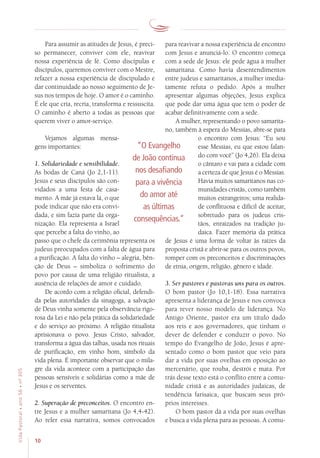 10
VidaPastoral•ano56•nº-305
Para assumir as atitudes de Jesus, é preci-
so permanecer, conviver com ele, reavivar
nossa experiência de fé. Como discípulas e
discípulos, queremos conviver com o Mestre,
refazer a nossa experiência de discipulado e
dar continuidade ao nosso seguimento de Je-
sus nos tempos de hoje. O amor é o caminho.
É ele que cria, recria, transforma e ressuscita.
O caminho é aberto a todas as pessoas que
querem viver o amor-serviço.
Vejamos algumas mensa-
gens importantes:
1. Solidariedade e sensibilidade.
As bodas de Caná (Jo 2,1-11).
Jesus e seus discípulos são con-
vidados a uma festa de casa-
mento. A mãe já estava lá, o que
pode indicar que não era convi-
dada, e sim fazia parte da orga-
nização. Ela representa a Israel
que percebe a falta do vinho, ao
passo que o chefe da cerimônia representa os
judeus preocupados com a falta de água para
a purificação. A falta do vinho – alegria, bên-
ção de Deus – simboliza o sofrimento do
povo por causa de uma religião ritualista, a
ausência de relações de amor e cuidado.
De acordo com a religião oficial, defendi-
da pelas autoridades da sinagoga, a salvação
de Deus vinha somente pela observância rigo-
rosa da Lei e não pela prática da solidariedade
e do serviço ao próximo. A religião ritualista
aprisionava o povo. Jesus Cristo, salvador,
transforma a água das talhas, usada nos rituais
de purificação, em vinho bom, símbolo da
vida plena. É importante observar que o mila-
gre da vida acontece com a participação das
pessoas sensíveis e solidárias como a mãe de
Jesus e os serventes.
2. Superação de preconceitos. O encontro en-
tre Jesus e a mulher samaritana (Jo 4,4-42).
Ao reler essa narrativa, somos convocados
para reavivar a nossa experiência de encontro
com Jesus e anunciá-lo. O encontro começa
com a sede de Jesus: ele pede água à mulher
samaritana. Como havia desentendimentos
entre judeus e samaritanos, a mulher imedia-
tamente refuta o pedido. Após a mulher
apresentar algumas objeções, Jesus explica
que pode dar uma água que tem o poder de
acabar definitivamente com a sede.
A mulher, representando o povo samarita-
no, também à espera do Messias, abre-se para
o encontro com Jesus: “Eu sou
esse Messias, eu que estou falan-
do com você” (Jo 4,26). Ela deixa
o cântaro e vai para a cidade com
a certeza de que Jesus é o Messias.
Havia muitos samaritanos nas co-
munidades cristãs, como também
muitos estrangeiros; uma realida-
de conflituosa e difícil de aceitar,
sobretudo para os judeus cris-
tãos, enraizados na tradição ju-
daica. Fazer memória da prática
de Jesus é uma forma de voltar às raízes da
proposta cristã e abrir-se para os outros povos,
romper com os preconceitos e discriminações
de etnia, origem, religião, gênero e idade.
3. Ser pastores e pastoras uns para os outros.
O bom pastor (Jo 10,1-18). Essa narrativa
apresenta a liderança de Jesus e nos convoca
para rever nosso modelo de liderança. No
Antigo Oriente, pastor era um título dado
aos reis e aos governadores, que tinham o
dever de defender e conduzir o povo. No
tempo do Evangelho de João, Jesus é apre-
sentado como o bom pastor que veio para
dar a vida por suas ovelhas em oposição ao
mercenário, que rouba, destrói e mata. Por
trás desse texto está o conflito entre a comu-
nidade cristã e as autoridades judaicas, de
tendência farisaica, que buscam seus pró-
prios interesses.
O bom pastor dá a vida por suas ovelhas
e busca a vida plena para as pessoas. A comu-
“O Evangelho
de João continua
nos desafiando
para a vivência
do amor até
as últimas
consequências.”
 
