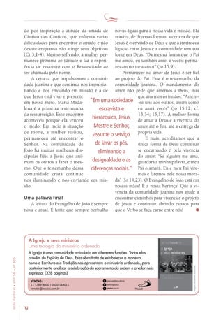 12
VidaPastoral•ano56•nº-305
do por inspiração a atitude da amada de
Cântico dos Cânticos, que enfrenta várias
dificuldades para encontrar o amado e não
desiste enquanto não atinge seus objetivos
(Ct 3,1-4). Mesmo sofrendo, a mulher per-
manece próxima ao túmulo e faz a experi-
ência de encontro com o Ressuscitado ao
ser chamada pelo nome.
A certeza que impulsionou a comuni-
dade joanina e que continua nos impulsio-
nando e nos enviando em missão é a de
que Jesus está vivo e presente
em nosso meio. Maria Mada-
lena é a primeira testemunha
da ressurreição. Esse encontro
aconteceu porque ela venceu
o medo. Em meio à situação
de morte, a mulher resistiu,
permaneceu até encontrar o
Senhor. Na comunidade de
João há muitas mulheres dis-
cípulas fiéis a Jesus que ani-
mam os outros a fazer o mes-
mo. Que o testemunho dessa
comunidade cristã continue
nos iluminando e nos enviando em mis-
são.
Uma palavra final
A leitura do Evangelho de João é sempre
nova e atual. É fonte que sempre borbulha
novas águas para a nossa vida e missão. Ela
reaviva, de diversas formas, a certeza de que
Jesus é o enviado de Deus e que a intrínseca
ligação entre Jesus e a comunidade tem sua
fonte em Deus: “Da mesma forma que o Pai
me amou, eu também amei a vocês: perma-
neçam no meu amor” (Jo 15,9).
Permanecer no amor de Jesus é ser fiel
ao projeto do Pai. Esse é o testemunho da
comunidade joanina. O mandamento do
amor não pede que amemos a Deus, mas
que amemos os irmãos: “Amem-
-se uns aos outros, assim como
eu amei vocês” (Jo 15,12; cf.
13,34; 15,17). A melhor forma
de amar a Deus é a vivência do
amor até o fim, até a entrega da
própria vida.
E mais, acreditamos que a
única forma de Deus continuar
se encarnando é pela vivência
do amor: “Se alguém me ama,
guardará a minha palavra, e meu
Pai o amará. Eu e meu Pai vire-
mos e faremos nele nossa mora-
da” (Jo 14,23). O Evangelho de João está em
nossas mãos! É a nossa herança! Que a vi-
vência da comunidade joanina nos ajude a
encontrar caminhos para vivenciar o projeto
de Jesus e continuar abrindo espaço para
que o Verbo se faça carne entre nós!
“Em uma sociedade
escravista e
hierárquica, Jesus,
Mestre e Senhor,
assume o serviço
de lavar os pés,
eliminando a
desigualdade e as
diferenças sociais.”
Imagensmeramenteilustrativas.
VENDAS:
11 3789-4000 | 0800-164011
vendas@paulus.com.br
A Igreja é uma comunidade articulada em diferentes funções. Todas elas
provêm do Espírito de Deus. Esta obra trata de estabelecer a maneira
como a Escritura e a Tradição nos apresentam o ministério ordenado, para
posteriormente analisar a celebração do sacramento da ordem e o valor nela
expresso. (328 páginas)
A Igreja e seus ministros
Uma teologia do ministério ordenado
 