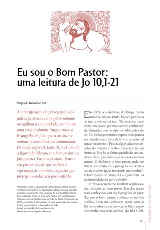 13
VidaPastoral•ano56•nº-305
Shigeyuki Nakanose, svd*
A intensificação da perseguição dos
judeus fariseus e do império romano
mergulhou a comunidade joanina em
uma crise profunda. Surgiu então o
Evangelho de João, para orientar e
animar a caminhada da comunidade.
De modo especial, João 10,1-21 aborda
a figura da liderança: o bom pastor e o
falso pastor. Para os cristãos, Jesus é
seu pastor, aquele que realiza a
esperança de um messias-pastor que
protege e conduz seu povo sofrido.
Em 2005, seu Antônio, do Parque Santo
Antônio, em São Paulo, faleceu por causa
de um tumor na cabeça. Não recebeu trata-
mento adequado por motivo bem conhecido:
atendimento ruim no sistema público de saú-
de. Ele fez longa romaria: espera desesperada
por atendimento; falta de leito e de material
para o tratamento. Passou alguns dias no cor-
redor do hospital e acabou falecendo na en-
fermaria. Este foi o último pedido do seu An-
tônio: “Reze para mim aquela oração do bom
pastor: ‘O Senhor é o meu pastor, nada me
faltará. Em verdejantes pastagens me faz des-
cansar e sobre águas tranquilas me conduz’”.
O bom pastor do Salmo 23 – figura forte na
espiritualidade do povo sofrido!
O Novo Testamento também registra vá-
rias menções ao bom pastor. Um dos textos
mais conhecidos está no Evangelho de João:
“Eu sou o bom pastor: conheço as minhas
ovelhas, e elas me conhecem, assim como o
Pai me conhece e eu conheço o Pai, e expo-
nho minha vida pelas ovelhas” (Jo 10,14-15).
*Religioso verbita, assessor do Centro Bíblico Verbo, leciona
no Itesp (São Paulo) e na Faculdade Católica de São José dos
Campos. Juntamente com a equipe do Centro Bíblico Verbo,
tem publicado todos os anos pela Paulus um subsídio para
reflexão e círculos bíblicos para o mês da Bíblia. Para o ano de
2015, o subsídio é Permanecei no meu amor para dar muitos
frutos – entendendo o Evangelho de João.
E-mail: contato@cbiblicoverbo.com.br
Facebook.com/shigeyuki.nakanose
Eu sou o Bom Pastor:
uma leitura de Jo 10,1-21
 