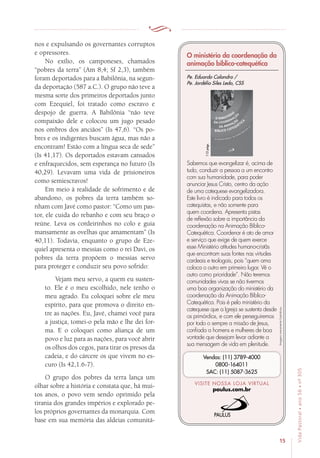 15
VidaPastoral•ano56•nº-305
nos e expulsando os governantes corruptos
e opressores.
No exílio, os camponeses, chamados
“pobres da terra” (Am 8,4; Sf 2,3), também
foram deportados para a Babilônia, na segun-
da deportação (587 a.C.). O grupo não teve a
mesma sorte dos primeiros deportados junto
com Ezequiel, foi tratado como escravo e
despojo de guerra. A Babilônia “não teve
compaixão dele e colocou um jugo pesado
nos ombros dos anciãos” (Is 47,6). “Os po-
bres e os indigentes buscam água, mas não a
encontram! Estão com a língua seca de sede”
(Is 41,17). Os deportados estavam cansados
e enfraquecidos, sem esperança no futuro (Is
40,29). Levavam uma vida de prisioneiros
como semiescravos!
Em meio à realidade de sofrimento e de
abandono, os pobres da terra também so-
nham com Javé como pastor: “Como um pas-
tor, ele cuida do rebanho e com seu braço o
reúne. Leva os cordeirinhos no colo e guia
mansamente as ovelhas que amamentam” (Is
40,11). Todavia, enquanto o grupo de Eze-
quiel apresenta o messias como o rei Davi, os
pobres da terra propõem o messias servo
para proteger e conduzir seu povo sofrido:
Vejam meu servo, a quem eu susten-
to. Ele é o meu escolhido, nele tenho o
meu agrado. Eu coloquei sobre ele meu
espírito, para que promova o direito en-
tre as nações. Eu, Javé, chamei você para
a justiça, tomei-o pela mão e lhe dei for-
ma. E o coloquei como aliança de um
povo e luz para as nações, para você abrir
os olhos dos cegos, para tirar os presos da
cadeia, e do cárcere os que vivem no es-
curo (Is 42,1.6-7).
O grupo dos pobres da terra lança um
olhar sobre a história e constata que, há mui-
tos anos, o povo vem sendo oprimido pela
tirania dos grandes impérios e explorado pe-
los próprios governantes da monarquia. Com
base em sua memória das aldeias comunitá-
Imagensmeramenteilustrativas.
VISITE NOSSA LOJA VIRTUAL
paulus.com.br
Vendas: (11) 3789-4000
0800-164011
SAC: (11) 5087-3625
O ministério da coordenação da
animação bíblico-catequética
Sabemos que evangelizar é, acima de
tudo, conduzir a pessoa a um encontro
com sua humanidade, para poder
anunciar Jesus Cristo, centro da ação
de uma catequese evangelizadora.
Este livro é indicado para todos os
catequistas, e não somente para
quem coordena. Apresenta pistas
de reflexão sobre a importância da
coordenação na Animação Bíblico-
Catequética. Coordenar é ato de amor
e serviço que exige de quem exerce
esse Ministério atitudes humano-cristãs
que encontram suas fontes nas virtudes
cardeais e teologais, pois “quem ama
coloca o outro em primeiro lugar. Vê o
outro como prioridade”. Não teremos
comunidades vivas se não tivermos
uma boa organização do ministério da
coordenação da Animação Bíblico-
Catequética. Pois é pelo ministério da
catequese que a Igreja se sustenta desde
os primórdios, e com ele perseguiremos
por todo o sempre a missão de Jesus,
confiada a homens e mulheres de boa
vontade que desejam levar adiante a
sua mensagem de vida em plenitude.
112págs.
Pe. Eduardo Calandro /
Pe. Jordélio Siles Ledo, CSS
 