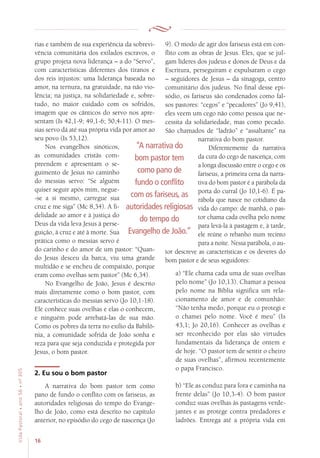 16
VidaPastoral•ano56•nº-305
rias e também de sua experiência da sobrevi-
vência comunitária dos exilados escravos, o
grupo projeta nova liderança – a do “Servo”,
com características diferentes dos tiranos e
dos reis injustos: uma liderança baseada no
amor, na ternura, na gratuidade, na não vio-
lência; na justiça, na solidariedade e, sobre-
tudo, no maior cuidado com os sofridos,
imagem que os cânticos do servo nos apre-
sentam (Is 42,1-9; 49,1-6; 50,4-11). O mes-
sias servo dá até sua própria vida por amor ao
seu povo (Is 53,12).
Nos evangelhos sinóticos,
as comunidades cristãs com-
preendem e apresentam o se-
guimento de Jesus no caminho
do messias servo: “Se alguém
quiser seguir após mim, negue-
-se a si mesmo, carregue sua
cruz e me siga” (Mc 8,34). A fi-
delidade ao amor e à justiça do
Deus da vida leva Jesus à perse-
guição, à cruz e até à morte. Sua
prática como o messias servo é
do carinho e do amor de um pastor: “Quan-
do Jesus desceu da barca, viu uma grande
multidão e se encheu de compaixão, porque
eram como ovelhas sem pastor” (Mc 6,34).
No Evangelho de João, Jesus é descrito
mais diretamente como o bom pastor, com
características do messias servo (Jo 10,1-18).
Ele conhece suas ovelhas e elas o conhecem,
e ninguém pode arrebatá-las de sua mão.
Como os pobres da terra no exílio da Babilô-
nia, a comunidade sofrida de João sonha e
reza para que seja conduzida e protegida por
Jesus, o bom pastor.
2. Eu sou o bom pastor
A narrativa do bom pastor tem como
pano de fundo o conflito com os fariseus, as
autoridades religiosas do tempo do Evange-
lho de João, como está descrito no capítulo
anterior, no episódio do cego de nascença (Jo
9). O modo de agir dos fariseus está em con-
flito com as obras de Jesus. Eles, que se jul-
gam líderes dos judeus e donos de Deus e da
Escritura, perseguiram e expulsaram o cego
– seguidores de Jesus – da sinagoga, centro
comunitário dos judeus. No final desse epi-
sódio, os fariseus são condenados como fal-
sos pastores: “cegos” e “pecadores” (Jo 9,41),
eles veem um cego não como pessoa que ne-
cessita da solidariedade, mas como pecado.
São chamados de “ladrão” e “assaltante” na
narrativa do bom pastor.
Diferentemente da narrativa
da cura do cego de nascença, com
a longa discussão entre o cego e os
fariseus, a primeira cena da narra-
tiva do bom pastor é a parábola da
porta do curral (Jo 10,1-6). É pa-
rábola que nasce no cotidiano da
vida do campo: de manhã, o pas-
tor chama cada ovelha pelo nome
para levá-la à pastagem e, à tarde,
ele reúne o rebanho num recinto
para a noite. Nessa parábola, o au-
tor descreve as características e os deveres do
bom pastor e de seus seguidores:
a) “Ele chama cada uma de suas ovelhas
pelo nome” (Jo 10,13). Chamar a pessoa
pelo nome na Bíblia significa um rela-
cionamento de amor e de comunhão:
“Não tenha medo, porque eu o protegi e
o chamei pelo nome. Você é meu” (Is
43,1; Jo 20,16). Conhecer as ovelhas e
ser reconhecido por elas são virtudes
fundamentais da liderança de ontem e
de hoje. “O pastor tem de sentir o cheiro
de suas ovelhas”, afirmou recentemente
o papa Francisco.
b) “Ele as conduz para fora e caminha na
frente delas” (Jo 10,3-4). O bom pastor
conduz suas ovelhas às pastagens verde-
jantes e as protege contra predadores e
ladrões. Entrega até a própria vida em
“A narrativa do
bom pastor tem
como pano de
fundo o conflito
com os fariseus, as
autoridades religiosas
do tempo do
Evangelho de João.”
 
