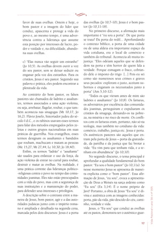 17
VidaPastoral•ano56•nº-305
favor de suas ovelhas. Ontem e hoje, o
bom pastor é a imagem do líder que
conduz, apascenta e protege a vida do
povo e, ao mesmo tempo, é uma adver-
tência contra a liderança que assume
esta posição por interesses de lucro, po-
der e vaidade e, na dificuldade, abando-
na suas ovelhas.
c) “Elas nunca vão seguir um estranho”
(Jo 10,5). As ovelhas devem ouvir a voz
do seu pastor, sem se deixar seduzir ou
enganar pela voz dos estranhos. Para os
cristãos, Jesus é seu pastor. Seguindo sua
palavra e prática, eles podem encontrar a
plenitude da vida.
Ao contrário do bom pastor, os falsos
pastores são chamados de ladrões e assaltan-
tes, termos associados a uma ação violenta,
ou seja, arrebatar, flagelar, roubar, o que tam-
bém acontecia nas sinagogas (Mt 10,17; Jo
16,2). Flávio Josefo, historiador judeu do sé-
culo I d.C., e os rabinos usavam esses termos
para falar dos métodos empregados pelos ze-
lotas e outros grupos nacionalistas em suas
práticas de guerrilha. Nos evangelhos, esses
termos designam os assaltantes e bandidos
que roubam, machucam e matam as pessoas
(Mc 15,27; Mt 27,44; Lc 10,30; Jo 18,40).
Enfim, os termos “ladrão” e “assaltante”
são usados para enfatizar o uso da força, da
ação violenta de entrar no curral para roubar,
destruir e matar as ovelhas. Na realidade, é
uma prática corrente das lideranças político-
-religiosas contra o povo no tempo das comu-
nidades joaninas. Eles não estão preocupados
com a vida do povo, mas com a segurança de
suas instituições e a manutenção do poder,
para defender seus interesses e privilégios.
A descrição sobre o contraste entre a ma-
neira de Jesus, bom pastor, agir e a das auto-
ridades judaicas junto com o império roma-
no é ampliada e detalhada na segunda cena,
marcada pelos dois discursos: Jesus é a porta
das ovelhas (Jo 10,7-10); Jesus é o bom pas-
tor (Jo 10,11-18).
No primeiro discurso, a afirmação mais
importante é “eu sou a porta”. De que porta
se trata? Da porta do redil... Aprofundando
o contexto bíblico, a porta de uma cidade
ou de uma aldeia era importante espaço da
vida cotidiana, era o local de comércio e
também do tribunal. Acontecia ali muita in-
justiça: “Eles odeiam aqueles que se defen-
dem na porta e têm horror de quem fala a
verdade. Porque esmagam o fraco, cobran-
do dele o imposto do trigo. [...] Pois eu sei
como são numerosos seus crimes e graves
seus pecados: exploram o justo, aceitam su-
bornos e enganam os necessitados junto à
porta” (Am 5,10-12).
“Todos os que vieram antes de mim são
ladrões e assaltantes” (Jo 10,8). Os fariseus,
os adversários por excelência das comunida-
des joaninas, perseguiram e expulsaram os
cristãos da sinagoga, deixando-os na pobre-
za, na miséria e no risco de morte. Os confli-
tos com os fariseus eram, portanto, não só na
teologia, mas também no cotidiano da vida:
comércio, trabalho, justiça etc. Jesus é porta.
Os autênticos pastores são aqueles que en-
tram pela porta de Jesus – porta da gratuida-
de, da partilha e da justiça que faz brotar a
vida: “Eu vim para que tenham vida, e a te-
nham em abundância” (Jo 10,10).
No segundo discurso, o tema principal é
aprofundar a qualidade fundamental do bom
pastor: “Eu sou o bom pastor” (Jo 10,11a). Só
nesse momento Jesus se apresenta de manei-
ra explícita como o “bom pastor”. Essa afir-
mação de Jesus, “eu sou”, evoca a apresenta-
ção de Deus a Moisés na sarça ardente como
“Eu sou” (Ex 3,14). É o nome próprio de
Javé! Portanto, a obra de Jesus “Eu sou” é di-
vina e autêntica com as imagens conhecidas:
porta, pão da vida, pão descido do céu, cami-
nho, verdade e vida.
Jesus, o “Eu sou” que conduz as ovelhas
até os pastos, demonstra ser o autêntico guar-
 