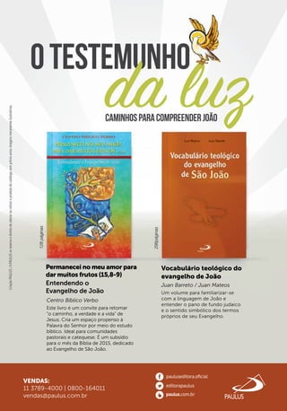 Otestemunho
CriaçãoPAULUS/APAULUSsereservaodireitodealterarouretiraroprodutodocatálogosemprévioaviso.Imagensmeramenteilustrativas.CriaçãoPAULUS/APAULUSsereservaodireitodealterarouretiraroprodutodocatálogosemprévioaviso.Imagensmeramenteilustrativas.CriaçãoPAULUS/APAULUSsereservaodireitodealterarouretiraroprodutodocatálogosemprévioaviso.Imagensmeramenteilustrativas.CriaçãoPAULUS/APAULUSsereservaodireitodealterarouretiraroprodutodocatálogosemprévioaviso.Imagensmeramenteilustrativas.CriaçãoPAULUS/APAULUSsereservaodireitodealterarouretiraroprodutodocatálogosemprévioaviso.Imagensmeramenteilustrativas.
Centro Bíblico Verbo
128páginas
296páginas
VENDAS:
11 3789-4000 | 0800-164011
vendas@paulus.com.br
da luz
Permanecei no meu amor para
dar muitos frutos (15,8-9)
Entendendo o
Evangelho de João
CaminhosparacompreenderJoão
Vocabulário teológico do
evangelho de João
Este livro é um convite para retomar
“o caminho, a verdade e a vida” de
Jesus. Cria um espaço propenso à
Palavra do Senhor por meio do estudo
bíblico. Ideal para comunidades
pastorais e catequese. É um subsídio
para o mês da Bíblia de 2015, dedicado
ao Evangelho de São João.
Juan Barreto / Juan Mateos
Um volume para familiarizar-se
com a linguagem de João e
entender o pano de fundo judaico
e o sentido simbólico dos termos
próprios de seu Evangelho.
Otestemunho
da luzda luz
Otestemunho
da luz
Otestemunho
 