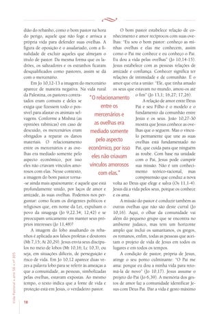 18
VidaPastoral•ano56•nº-305
dião do rebanho, como o bom pastor na hora
do perigo, aquele que não foge e arrisca a
própria vida para defender suas ovelhas. A
figura de oposição é o assalariado, com a fi-
nalidade de excluir aqueles que almejam o
título de pastor. Da mesma forma que os la-
drões, os salteadores e os estranhos ficaram
desqualificados como pastores, assim se dá
com o mercenário.
Em Jo 10,12-13 a imagem do mercenário
aparece de maneira negativa. Na vida rural
da Palestina, os pastores contra-
tados eram comuns e deles se
exigia que fizessem todo o pos-
sível para afastar os animais sel-
vagens. Conforme a Mishná (as
opiniões rabínicas) em caso de
descuido, os mercenários eram
obrigados a reparar os danos
materiais. O relacionamento
entre os mercenários e as ove-
lhas era mediado somente pelo
aspecto econômico, por isso
eles não criavam vínculos amo-
rosos com elas. Nesse contexto,
a imagem do bom pastor torna-
-se ainda mais apaixonante: é aquele que está
profundamente unido, por laços de amor e
amizade, às suas ovelhas. Podemos nos per-
guntar: como ficam os dirigentes políticos e
religiosos que, em nome da Lei, expulsam o
povo da sinagoga (Jo 9,22.34; 12,42) e se
preocupam unicamente em manter seus pró-
prios interesses (Jo 11,48)?
A imagem do lobo assaltando os reba-
nhos é aplicada aos falsos profetas e doutores
(Mt 7,15; At 20,29). Jesus envia seus discípu-
los no meio de lobos (Mt 10,16; Lc 10,3), ou
seja, em situações difíceis, de perseguição e
risco de vida. Em Jo 10,12 aparece duas ve-
zes a palavra lobo para se referir às ameaças a
que a comunidade, as pessoas, simbolizadas
pelas ovelhas, estavam expostas. Ao mesmo
tempo, o texto indica que a fonte de vida e
proteção está em Jesus, o verdadeiro pastor.
O bom pastor estabelece relação de co-
nhecimento e amor recíprocos com suas ove-
lhas: “Eu sou o bom pastor: conheço as mi-
nhas ovelhas e elas me conhecem, assim
como o Pai me conhece e eu conheço o Pai.
Eu dou a vida pelas ovelhas” (Jo 10,14-15).
Jesus estabelece com as pessoas relações de
amizade e confiança. Conhecer significa ter
relações de intimidade e de comunhão. É o
amor que cria a união: “Ele, que tinha amado
os seus que estavam no mundo, amou-os até
o fim” (Jo 13,1; 16,27; 17,26).
A relação de amor entre Deus
Pai e seu Filho é o modelo e o
fundamento da comunhão entre
Jesus e os seus. João 10,27-30
mostra que Jesus conhece as ove-
lhas que o seguem. Mas o víncu-
lo permanente que une as suas
ovelhas está fundamentado no
Pai, que cuida para que ninguém
as roube. Com base na unidade
com o Pai, Jesus pode cumprir
sua missão. Não é um conheci-
mento teórico-racional, mas
compreensão que conduz a nova
volta ao Deus que elege e salva (Os 11,1-4).
Jesus dá a vida pelos seus, porque os conhece
e os ama.
A missão do pastor é conduzir também as
outras ovelhas que não são deste curral (Jo
10,16). Aqui, o olhar da comunidade vai
além do pequeno grupo que se encontra no
ambiente judaico, mas tem um horizonte
amplo que inclui os samaritanos, os gregos,
os romanos, enfim, todas as pessoas que acei-
tam o projeto de vida de Jesus em todos os
lugares e em todos os tempos.
A condição de pastor, própria de Jesus,
atinge o seu ponto culminante: “O Pai me
ama: porque eu dou a minha vida para reto-
má-la de novo” (Jo 10,17). Jesus assume o
projeto do Pai (Jo 6,39). A memória dos ges-
tos de amor faz a comunidade identificar Je-
sus com Deus Pai. Dar a vida é gesto máximo
“O relacionamento
entre os
mercenários e
as ovelhas era
mediado somente
pelo aspecto
econômico, por isso
eles não criavam
vínculos amorosos
com elas.”
 