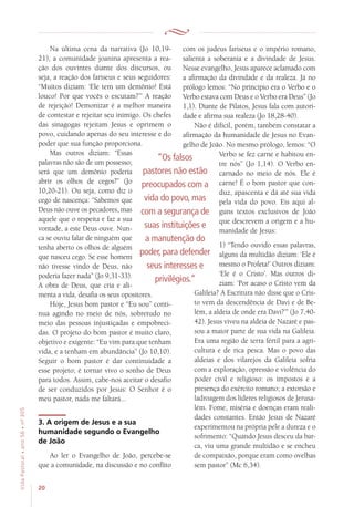 20
VidaPastoral•ano56•nº-305
Na última cena da narrativa (Jo 10,19-
21), a comunidade joanina apresenta a rea-
ção dos ouvintes diante dos discursos, ou
seja, a reação dos fariseus e seus seguidores:
“Muitos diziam: ‘Ele tem um demônio! Está
louco! Por que vocês o escutam?’” A reação
de rejeição! Demonizar é a melhor maneira
de contestar e rejeitar seu inimigo. Os chefes
das sinagogas rejeitam Jesus e oprimem o
povo, cuidando apenas do seu interesse e do
poder que sua função proporciona.
Mas outros diziam: “Essas
palavras não são de um possesso;
será que um demônio poderia
abrir os olhos de cegos?” (Jo
10,20-21). Ou seja, como diz o
cego de nascença: “Sabemos que
Deus não ouve os pecadores, mas
aquele que o respeita e faz a sua
vontade, a este Deus ouve. Nun-
ca se ouviu falar de ninguém que
tenha aberto os olhos de alguém
que nasceu cego. Se esse homem
não tivesse vindo de Deus, não
poderia fazer nada” (Jo 9,31-33).
A obra de Deus, que cria e ali-
menta a vida, desafia os seus opositores.
Hoje, Jesus bom pastor e “Eu sou” conti-
nua agindo no meio de nós, sobretudo no
meio das pessoas injustiçadas e empobreci-
das. O projeto do bom pastor é muito claro,
objetivo e exigente: “Eu vim para que tenham
vida, e a tenham em abundância” (Jo 10,10).
Seguir o bom pastor é dar continuidade a
esse projeto; é tornar vivo o sonho de Deus
para todos. Assim, cabe-nos aceitar o desafio
de ser conduzidos por Jesus: O Senhor é o
meu pastor, nada me faltará...
3. A origem de Jesus e a sua
humanidade segundo o Evangelho
de João
Ao ler o Evangelho de João, percebe-se
que a comunidade, na discussão e no conflito
com os judeus fariseus e o império romano,
salienta a soberania e a divindade de Jesus.
Nesse evangelho, Jesus aparece aclamado com
a afirmação da divindade e da realeza. Já no
prólogo lemos: “No princípio era o Verbo e o
Verbo estava com Deus e o Verbo era Deus” (Jo
1,1). Diante de Pilatos, Jesus fala com autori-
dade e afirma sua realeza (Jo 18,28-40).
Não é difícil, porém, também constatar a
afirmação da humanidade de Jesus no Evan-
gelho de João. No mesmo prólogo, lemos: “O
Verbo se fez carne e habitou en-
tre nós” (Jo 1,14). O Verbo en-
carnado no meio de nós. Ele é
carne! É o bom pastor que con-
duz, apascenta e dá até sua vida
pela vida do povo. Eis aqui al-
guns textos exclusivos de João
que descrevem a origem e a hu-
manidade de Jesus:
1) “Tendo ouvido essas palavras,
alguns da multidão diziam: ‘Ele é
mesmo o Profeta!’ Outros diziam:
‘Ele é o Cristo’. Mas outros di-
ziam: ‘Por acaso o Cristo vem da
Galileia? A Escritura não disse que o Cris-
to vem da descendência de Davi e de Be-
lém, a aldeia de onde era Davi?’” (Jo 7,40-
42). Jesus viveu na aldeia de Nazaré e pas-
sou a maior parte de sua vida na Galileia.
Era uma região de terra fértil para a agri-
cultura e de rica pesca. Mas o povo das
aldeias e dos vilarejos da Galileia sofria
com a exploração, opressão e violência do
poder civil e religioso: os impostos e a
presença do exército romano; a extorsão e
ladroagem dos líderes religiosos de Jerusa-
lém. Fome, miséria e doenças eram reali-
dades constantes. Então Jesus de Nazaré
experimentou na própria pele a dureza e o
sofrimento: “Quando Jesus desceu da bar-
ca, viu uma grande multidão e se encheu
de compaixão, porque eram como ovelhas
sem pastor” (Mc 6,34).
“Os falsos
pastores não estão
preocupados com a
vida do povo, mas
com a segurança de
suas instituições e
a manutenção do
poder, para defender
seus interesses e
privilégios.”
 
