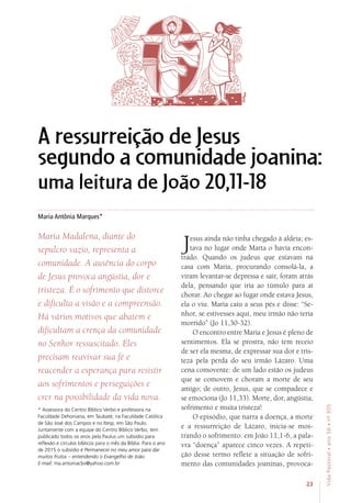 23
VidaPastoral•ano56•nº-305
Maria Antônia Marques*
* Assessora do Centro Bíblico Verbo e professora na
Faculdade Dehoniana, em Taubaté; na Faculdade Católica
de São José dos Campos e no Itesp, em São Paulo.
Juntamente com a equipe do Centro Bíblico Verbo, tem
publicado todos os anos pela Paulus um subsídio para
reflexão e círculos bíblicos para o mês da Bíblia. Para o ano
de 2015 o subsídio é Permanecei no meu amor para dar
muitos frutos – entendendo o Evangelho de João.
E-mail: ma.antoniacbv@yahoo.com.br
A ressurreição de Jesus
segundo a comunidade joanina:
uma leitura de João 20,11-18
Maria Madalena, diante do
sepulcro vazio, representa a
comunidade. A ausência do corpo
de Jesus provoca angústia, dor e
tristeza. É o sofrimento que distorce
e dificulta a visão e a compreensão.
Há vários motivos que abatem e
dificultam a crença da comunidade
no Senhor ressuscitado. Eles
precisam reavivar sua fé e
reacender a esperança para resistir
aos sofrimentos e perseguições e
crer na possibilidade da vida nova.
Jesus ainda não tinha chegado à aldeia; es-
tava no lugar onde Marta o havia encon-
trado. Quando os judeus que estavam na
casa com Maria, procurando consolá-la, a
viram levantar-se depressa e sair, foram atrás
dela, pensando que iria ao túmulo para aí
chorar. Ao chegar ao lugar onde estava Jesus,
ela o viu. Maria caiu a seus pés e disse: “Se-
nhor, se estivesses aqui, meu irmão não teria
morrido” (Jo 11,30-32).
O encontro entre Maria e Jesus é pleno de
sentimentos. Ela se prostra, não tem receio
de ser ela mesma, de expressar sua dor e tris-
teza pela perda do seu irmão Lázaro. Uma
cena comovente: de um lado estão os judeus
que se comovem e choram a morte de seu
amigo; de outro, Jesus, que se compadece e
se emociona (Jo 11,33). Morte, dor, angústia,
sofrimento e muita tristeza!
O episódio, que narra a doença, a morte
e a ressurreição de Lázaro, inicia-se mos-
trando o sofrimento: em João 11,1-6, a pala-
vra “doença” aparece cinco vezes. A repeti-
ção desse termo reflete a situação de sofri-
mento das comunidades joaninas, provoca-
 