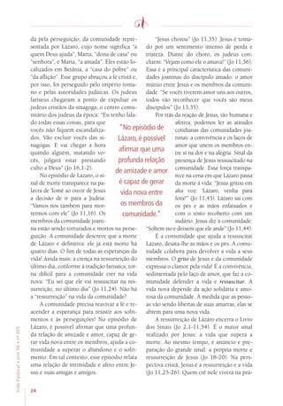 24
VidaPastoral•ano56•nº-305
da pela perseguição; da comunidade repre-
sentada por Lázaro, cujo nome significa “a
quem Deus ajuda”, Marta, “dona de casa” ou
“senhora”, e Maria, “a amada”. Eles estão lo-
calizados em Betânia, a “casa do pobre” ou
“da aflição”. Esse grupo abraçou a fé cristã e,
por isso, foi perseguido pelo império roma-
no e pelas autoridades judaicas. Os judeus
fariseus chegaram a ponto de expulsar os
judeus cristãos da sinagoga, o centro comu-
nitário dos judeus da época: “Eu tenho fala-
do todas essas coisas, para que
vocês não fiquem escandaliza-
dos. Vão excluir vocês das si-
nagogas. E vai chegar a hora
quando alguém, matando vo-
cês, julgará estar prestando
culto a Deus” (Jo 16,1-2).
No episódio de Lázaro, o si-
nal de morte transparece na pa-
lavra de Tomé ao ouvir de Jesus
a decisão de ir para a Judeia:
“Vamos nós também para mor-
rermos com ele” (Jo 11,16). Os
membros da comunidade joani-
na estão sendo torturados e mortos na perse-
guição. A comunidade descreve que a morte
de Lázaro é definitiva: ele já está morto há
quatro dias. O fim de todas as esperanças da
vida! Ainda mais: a crença na ressurreição do
último dia, conforme à tradição farisaica, tor-
na difícil para a comunidade crer na vida
nova: “Eu sei que ele vai ressuscitar na res-
surreição, no último dia” (Jo 11,24). Não há
a “ressurreição” na vida da comunidade?
A comunidade precisa reavivar a fé e re-
acender a esperança para resistir aos sofri-
mentos e às perseguições! No episódio de
Lázaro, é possível afirmar que uma profun-
da relação de amizade e amor, capaz de ge-
rar vida nova entre os membros, ajuda a co-
munidade a superar o abandono e o sofri-
mento. Em tal contexto, esse episódio relata
uma relação de intimidade e afeto entre Je-
sus e suas amigas e amigos.
“Jesus chorou” (Jo 11,35). Jesus é toma-
do por um sentimento intenso de perda e
tristeza. Diante do choro, os judeus con-
cluem: “Vejam como ele o amava!” (Jo 11,36).
Essa é a principal característica das comuni-
dades joaninas do discípulo amado: o amor
mútuo entre Jesus e os membros da comuni-
dade. “Se vocês tiverem amor uns aos outros,
todos vão reconhecer que vocês são meus
discípulos” (Jo 13,35).
Por trás da reação de Jesus, tão humana e
afetiva, podemos ler as atitudes
cotidianas das comunidades joa-
ninas: a convivência e os laços de
amor que unem os membros en-
tre si na dor e na alegria. Sinal da
presença de Jesus ressuscitado na
comunidade. Essa força transpa-
rece na cena em que Lázaro passa
da morte à vida: “Jesus gritou em
alta voz: ‘Lázaro, venha para
fora!’” (Jo 11,43). Lázaro sai com
os pés e as mãos enfaixados e
com o rosto recoberto com um
sudário. Jesus diz à comunidade:
“Soltem-no e deixem que ele ande” (Jo 11,44).
É a comunidade que ajuda a ressuscitar
Lázaro, desata-lhe as mãos e os pés. A comu-
nidade colabora para devolver a vida a seus
membros. O grito de Jesus e da comunidade
expressa o clamor pela vida! É a convivência,
sedimentada pelo laço de amor, que faz a co-
munidade defender a vida e ressuscitar. A
vida nova depende da ação solidária e amo-
rosa da comunidade. À medida que as pesso-
as vão sendo libertas de suas amarras, elas se
abrem para uma nova vida.
A ressurreição de Lázaro encerra o Livro
dos Sinais (Jo 2,1-11,54). É o maior sinal
realizado por Jesus: a vida que supera a
morte. Ao mesmo tempo, é anúncio e pre-
paração do grande sinal: a própria morte e
ressurreição de Jesus (Jo 18-20). Na pers-
pectiva cristã, Jesus é a ressurreição e a vida
(Jo 11,25-26). Quem crê nele viverá na prá-
“No episódio de
Lázaro, é possível
afirmar que uma
profunda relação
de amizade e amor
é capaz de gerar
vida nova entre
os membros da
comunidade.”
 