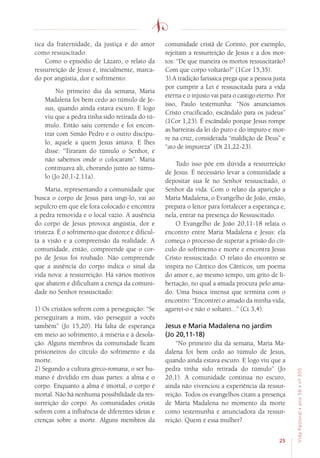 25
VidaPastoral•ano56•nº-305
tica da fraternidade, da justiça e do amor
como ressuscitado.
Como o episódio de Lázaro, o relato da
ressurreição de Jesus é, inicialmente, marca-
do por angústia, dor e sofrimento:
No primeiro dia da semana, Maria
Madalena foi bem cedo ao túmulo de Je-
sus, quando ainda estava escuro. E logo
viu que a pedra tinha sido retirada do tú-
mulo. Então saiu correndo e foi encon-
trar com Simão Pedro e o outro discípu-
lo, aquele a quem Jesus amava. E lhes
disse: “Tiraram do túmulo o Senhor, e
não sabemos onde o colocaram”. Maria
continuava ali, chorando junto ao túmu-
lo (Jo 20,1-2.11a).
Maria, representando a comunidade que
busca o corpo de Jesus para ungi-lo, vai ao
sepulcro em que ele fora colocado e encontra
a pedra removida e o local vazio. A ausência
do corpo de Jesus provoca angústia, dor e
tristeza. É o sofrimento que distorce e dificul-
ta a visão e a compreensão da realidade. A
comunidade, então, compreende que o cor-
po de Jesus foi roubado. Não compreende
que a ausência do corpo indica o sinal da
vida nova: a ressurreição. Há vários motivos
que abatem e dificultam a crença da comuni-
dade no Senhor ressuscitado:
1) Os cristãos sofrem com a perseguição: “Se
perseguiram a mim, vão perseguir a vocês
também” (Jo 15,20). Há falta de esperança
em meio ao sofrimento, à miséria e à desola-
ção. Alguns membros da comunidade ficam
prisioneiros do círculo do sofrimento e da
morte.
2) Segundo a cultura greco-romana, o ser hu-
mano é dividido em duas partes: a alma e o
corpo. Enquanto a alma é imortal, o corpo é
mortal. Não há nenhuma possibilidade da res-
surreição do corpo. As comunidades cristãs
sofrem com a influência de diferentes ideias e
crenças sobre a morte. Alguns membros da
comunidade cristã de Corinto, por exemplo,
rejeitam a ressurreição de Jesus e a dos mor-
tos: “De que maneira os mortos ressuscitarão?
Com que corpo voltarão?” (1Cor 15,35).
3) A tradição farisaica prega que a pessoa justa
por cumprir a Lei é ressuscitada para a vida
eterna e o injusto vai para o castigo eterno. Por
isso, Paulo testemunha: “Nós anunciamos
Cristo crucificado, escândalo para os judeus”
(1Cor 1,23). É escândalo porque Jesus rompe
as barreiras da lei do puro e do impuro e mor-
re na cruz, considerada “maldição de Deus” e
“ato de impureza” (Dt 21,22-23).
Tudo isso põe em dúvida a ressurreição
de Jesus. É necessário levar a comunidade a
depositar sua fé no Senhor ressuscitado, o
Senhor da vida. Com o relato da aparição a
Maria Madalena, o Evangelho de João, então,
prepara o leitor para fortalecer a esperança e,
nela, entrar na presença do Ressuscitado.
O Evangelho de João 20,11-18 relata o
encontro entre Maria Madalena e Jesus: ela
começa o processo de superar a prisão do cír-
culo do sofrimento e morte e encontra Jesus
Cristo ressuscitado. O relato do encontro se
inspira no Cântico dos Cânticos, um poema
do amor e, ao mesmo tempo, um grito de li-
bertação, no qual a amada procura pelo ama-
do. Uma busca intensa que termina com o
encontro: “Encontrei o amado da minha vida,
agarrei-o e não o soltarei...” (Ct 3,4).
Jesus e Maria Madalena no jardim
(Jo 20,11-18)
“No primeiro dia da semana, Maria Ma-
dalena foi bem cedo ao túmulo de Jesus,
quando ainda estava escuro. E logo viu que a
pedra tinha sido retirada do túmulo” (Jo
20,1). A comunidade continua no escuro,
ainda não vivenciou a experiência da ressur-
reição. Todos os evangelhos citam a presença
de Maria Madalena no momento da morte
como testemunha e anunciadora da ressur-
reição. Quem é essa mulher?
 
