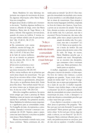 26
VidaPastoral•ano56•nº-305
Maria Madalena foi uma liderança im-
portante nas origens do movimento de Jesus.
Eis algumas observações sobre Maria Mada-
lena nos evangelhos:
Seguiu Jesus desde a Galileia até o momen-
to da morte: “Também algumas mulheres es-
tavam aí, olhando de longe, entre elas Maria
Madalena, Maria mãe de Tiago Menor e de
Joset, e Salomé. Elas seguiam e serviam Jesus,
quando ele estava na Galileia. E muitas ou-
tras que tinham subido com ele para Jerusa-
lém” (Mc 15,40-41; Mt 27,55-
56; Lc 23,49).
Ela, juntamente com outras
mulheres, mesmo de longe, ob-
servou o sepultamento de Jesus
(Mc 15,45-47). É fiel até o fim!
Ao lado de outras mulheres,
ela vai ao túmulo no primeiro
dia da semana (Mc 16,1-2; Mt
28,1; Lc 24,1.10).
Está entre as primeiras a rece-
ber e comunicar a notícia de
que Jesus ressuscitou (Mt 28,5-8).
Ela e outras mulheres são as primeiras que
veem Jesus depois da ressurreição: “Eis que
Jesus foi ao encontro delas e disse: ‘Alegrem-
-se!’ Elas então se aproximaram, abraçaram-
-lhe os pés e se ajoelharam diante dele. Então
Jesus lhes disse: ‘Não tenham medo! Vão avi-
sar meus irmãos que se dirijam para a Gali-
leia. Aí eles me verão’” (Mt 28,9-10).
Além dos evangelhos canônicos, há outros
textos antigos que citam a presença de Maria
Madalena; existe até mesmo um evangelho cuja
autoria lhe é atribuída. Nos primeiros séculos,
Maria Madalena foi referência muito importan-
te e significativa para as comunidades cristãs.
No Evangelho de João, ela representa a comu-
nidade, chamada a vivenciar e anunciar a res-
surreição (Jo 20,18). Vejamos, passo a passo,
como esse autor descreve o encontro no jardim
entre Jesus e Maria Madalena.
Mesmo encontrando o túmulo vazio, a sua
busca continua: “Maria continuava ali, cho-
rando junto ao túmulo” (Jo 20,11). Ela é ima-
gem da comunidade inconsolada com a morte
de seus membros e com dificuldade de perce-
ber os sinais de ressurreição. Essa situação é
descrita numa linguagem simbólica, inspirada
no livro do Cântico dos Cânticos. Nesse livro,
a jovem sai ao encontro do amado: “Em meu
leito, durante as noites, saí à procura do ama-
do da minha vida. Eu o procurei, mas não o
encontrei! Preciso levantar-me, dar uma volta
pela cidade, pelas ruas e praças à procura do
amado da minha vida. Eu o pro-
curei, mas não o encontrei!” (Ct
3,1-2). Maria vai ao sepulcro cho-
rar a morte do Senhor. Ela está
presa à ideia da morte como o fim
de tudo. De longe, no escuro,
Maria Madalena percebe que o
túmulo está vazio. Desesperada,
vai ao encontro dos discípulos,
que constatam o fato e retornam
para casa. Maria permanece cho-
rando junto ao sepulcro.
A mulher, angustiada e ainda chorando,
olha para o interior do túmulo e vê dois anjos.
No livro do Cântico dos Cânticos, a jovem
pergunta aos guardas: “Acaso vocês viram o
amado de minha vida?” (Ct 3,3). No Evange-
lho de João, são os anjos que perguntam a Ma-
ria a razão de sua dor. A mulher responde:
“Tiraram o meu Senhor daqui, e não sei onde
o colocaram” (Jo 20,13), expressão da dificul-
dade da comunidade em tomar consciência da
ressurreição de Jesus. A dor, o desespero e o
medo não deixam a comunidade perceber que
a vida é mais forte que a morte.
O seu objetivo é encontrar o corpo do Se-
nhor. Jesus se aproxima e lhe pergunta: “‘Mu-
lher, por que você está chorando? A quem está
procurando?’ Maria pensou que fosse o jardi-
neiro e disse: ‘Se foi você que o levou, diga-me
onde o colocou, eu vou buscá-lo’” (Jo 20,15).
Enquanto Maria continuar olhando para o tú-
mulo, não poderá encontrar-se com Jesus, pois
ele não está no sepulcro. A mulher continua
“A dor, o
desespero e o
medo não deixam
a comunidade
perceber que a vida
é mais forte que
a morte.”
 