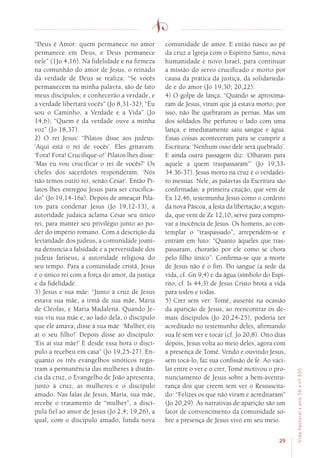 29
VidaPastoral•ano56•nº-305
“Deus é Amor: quem permanece no amor
permanece em Deus, e Deus permanece
nele” (1Jo 4,16). Na fidelidade e na firmeza
na comunhão do amor de Jesus, o reinado
da verdade de Deus se realiza: “Se vocês
permanecem na minha palavra, são de fato
meus discípulos; e conhecerão a verdade, e
a verdade libertará vocês” (Jo 8,31-32); “Eu
sou o Caminho, a Verdade e a Vida” (Jo
14,6); “Quem é da verdade ouve a minha
voz” (Jo 18,37).
2) O rei Jesus: “Pilatos disse aos judeus:
‘Aqui está o rei de vocês’. Eles gritavam:
‘Fora! Fora! Crucifique-o!’ Pilatos lhes disse:
‘Mas eu vou crucificar o rei de vocês?’ Os
chefes dos sacerdotes responderam: ‘Nós
não temos outro rei, senão César’. Então Pi-
latos lhes entregou Jesus para ser crucifica-
do” (Jo 19,14-16a). Depois de ameaçar Pila-
tos para condenar Jesus (Jo 19,12-13), a
autoridade judaica aclama César seu único
rei, para manter seu privilégio junto ao po-
der do império romano. Com a descrição da
leviandade dos judeus, a comunidade joani-
na denuncia a falsidade e a perversidade dos
judeus fariseus, a autoridade religiosa do
seu tempo. Para a comunidade cristã, Jesus
é o único rei com a força do amor, da justiça
e da fidelidade.
3) Jesus e sua mãe: “Junto à cruz de Jesus
estava sua mãe, a irmã de sua mãe, Maria
de Cléofas, e Maria Madalena. Quando Je-
sus viu sua mãe e, ao lado dela, o discípulo
que ele amava, disse à sua mãe: ‘Mulher, eis
aí o seu filho!’ Depois disse ao discípulo:
‘Eis aí sua mãe!’ E desde essa hora o discí-
pulo a recebeu em casa” (Jo 19,25-27). En-
quanto os três evangelhos sinóticos regis-
tram a permanência das mulheres à distân-
cia da cruz, o Evangelho de João apresenta,
junto à cruz, as mulheres e o discípulo
amado. Nas falas de Jesus, Maria, sua mãe,
recebe o tratamento de “mulher”, a discí-
pula fiel ao amor de Jesus (Jo 2,4; 19,26), a
qual, com o discípulo amado, funda nova
comunidade de amor. E então nasce ao pé
da cruz a Igreja com o Espírito Santo, nova
humanidade e novo Israel, para continuar
a missão do servo crucificado e morto por
causa da prática da justiça, da solidarieda-
de e do amor (Jo 19,30; 20,22).
4) O golpe de lança: “Quando se aproxima-
ram de Jesus, viram que já estava morto; por
isso, não lhe quebraram as pernas. Mas um
dos soldados lhe perfurou o lado com uma
lança, e imediatamente saiu sangue e água.
Essas coisas aconteceram para se cumprir a
Escritura: ‘Nenhum osso dele será quebrado’.
E ainda outra passagem diz: ‘Olharam para
aquele a quem traspassaram’” (Jo 19,33-
34.36-37). Jesus morto na cruz é o verdadei-
ro messias. Nele, as palavras da Escritura são
confirmadas: a primeira citação, que vem de
Ex 12,46, testemunha Jesus como o cordeiro
da nova Páscoa, a festa da libertação; a segun-
da, que vem de Zc 12,10, serve para compro-
var a inocência de Jesus. Os homens, ao con-
templar o “traspassado”, arrependem-se e
entram em luto: “Quanto àqueles que tras-
passaram, chorarão por ele como se chora
pelo filho único”. Confirma-se que a morte
de Jesus não é o fim. Do sangue (a sede da
vida, cf. Gn 9,4) e da água (símbolo do Espí-
rito, cf. Is 44,3) de Jesus Cristo brota a vida
para todos e todas.
5) Crer sem ver: Tomé, ausente na ocasião
da aparição de Jesus, ao reencontrar os de-
mais discípulos (Jo 20,24-25), poderia ter
acreditado no testemunho deles, afirmando
sua fé sem ver e tocar (cf. Jo 20,8). Oito dias
depois, Jesus volta ao meio deles, agora com
a presença de Tomé. Vendo e ouvindo Jesus,
sem tocá-lo, faz sua confissão de fé. Ao vaci-
lar entre o ver e o crer, Tomé motivou o pro-
nunciamento de Jesus sobre a bem-aventu-
rança dos que creem sem ver o Ressuscita-
do: “Felizes os que não viram e acreditaram”
(Jo 20,29). As narrativas de aparição são um
fator de convencimento da comunidade so-
bre a presença de Jesus vivo em seu meio.
 