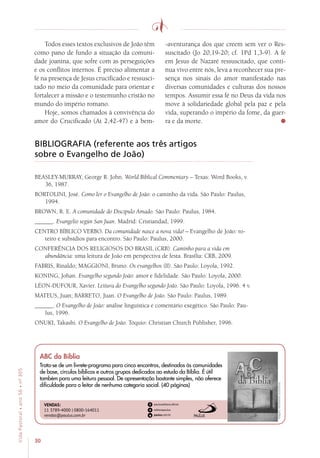 30
VidaPastoral•ano56•nº-305
Todos esses textos exclusivos de João têm
como pano de fundo a situação da comuni-
dade joanina, que sofre com as perseguições
e os conflitos internos. É preciso alimentar a
fé na presença de Jesus crucificado e ressusci-
tado no meio da comunidade para orientar e
fortalecer a missão e o testemunho cristão no
mundo do império romano.
Hoje, somos chamados à convivência do
amor do Crucificado (At 2,42-47) e à bem-
-aventurança dos que creem sem ver o Res-
suscitado (Jo 20,19-20; cf. 1Pd 1,3-9). A fé
em Jesus de Nazaré ressuscitado, que conti-
nua vivo entre nós, leva a reconhecer sua pre-
sença nos sinais do amor manifestado nas
diversas comunidades e culturas dos nossos
tempos. Assumir essa fé no Deus da vida nos
move à solidariedade global pela paz e pela
vida, superando o império da fome, da guer-
ra e da morte.
BIBLIOGRAFIA (referente aos três artigos
sobre o Evangelho de João)
BEASLEY-MURRAY, George R. John. World Biblical Commentary – Texas: Word Books, v.
36, 1987.
BORTOLINI, José. Como ler o Evangelho de João: o caminho da vida. São Paulo: Paulus,
1994.
BROWN, R. E. A comunidade do Discípulo Amado. São Paulo: Paulus, 1984.
______. Evangelio según San Juan. Madrid: Cristiandad, 1999.
CENTRO BÍBLICO VERBO. Da comunidade nasce a nova vida! – Evangelho de João: ro-
teiro e subsídios para encontro. São Paulo: Paulus, 2000.
CONFERÊNCIA DOS RELIGIOSOS DO BRASIL (CRB). Caminho para a vida em
abundância: uma leitura de João em perspectiva de festa. Brasília: CRB, 2009.
FABRIS, Rinaldo; MAGGIONI, Bruno. Os evangelhos (II). São Paulo: Loyola, 1992.
KONING, Johan. Evangelho segundo João: amor e fidelidade. São Paulo: Loyola, 2000.
LÉON-DUFOUR, Xavier. Leitura do Evangelho segundo João. São Paulo: Loyola, 1996. 4 v.
MATEUS, Juan; BARRETO, Juan. O Evangelho de João. São Paulo: Paulus, 1989.
______. O Evangelho de João: análise linguística e comentário exegético. São Paulo: Pau-
lus, 1996.
ONUKI, Takashi. O Evangelho de João. Tóquio: Christian Church Publisher, 1996.
Imagensmeramenteilustrativas.
VENDAS:
11 3789-4000 | 0800-164011
vendas@paulus.com.br
ABC da Bíblia
Trata-se de um livrete-programa para cinco encontros, destinados às comunidades
de base, círculos bíblicos e outros grupos dedicados ao estudo da Bíblia. É útil
também para uma leitura pessoal. De apresentação bastante simples, não oferece
dificuldade para o leitor de nenhuma categoria social. (40 páginas)
 