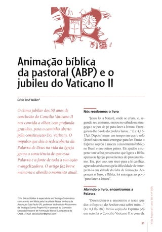 31
VidaPastoral•ano56•nº-305
Décio José Walker*
* Pe. Décio Walker é especialista em Teologia Sistemática
com acento em Bíblia pela Faculdade Nossa Senhora da
Assunção (São Paulo-SP), professor do Instituto Missioneiro
de Teologia (Santo Ângelo-RS) e assessor da Comissão
Episcopal Pastoral de Animação Bíblico-Catequética da
CNBB. E-mail: deciowalker@gmail.com
Animação bíblica
da pastoral (ABP) e o
jubileu do Vaticano II
O clima jubilar dos 50 anos de
conclusão do Concílio Vaticano II
nos convida a olhar, com profunda
gratidão, para o caminho aberto
pela constituição Dei Verbum. O
impulso que deu à redescoberta da
Palavra de Deus na vida da Igreja
gerou a consciência de que essa
Palavra é a fonte de toda a sua ação
evangelizadora. O artigo faz breve
memória e aborda o momento atual.
Nós recebemos o livro
“Jesus foi a Nazaré, onde se criara, e, se-
gundo seu costume, entrou no sábado na sina-
goga e se pôs de pé para fazer a leitura. Entre-
garam-lhe o rolo do profeta Isaías...” (Lc 4,16-
17a). Depois houve um tempo em que o rolo
(livro) não era mais entregue para ler. Então o
Espírito soprou e nasceu o movimento bíblico
no Brasil e em outros países. Ele ajudou a su-
perar um velho preconceito que ligava a Bíblia
apenas às Igrejas provenientes do protestantis-
mo. Era, por isso, um risco para a fé católica,
agravado ainda mais pela dificuldade de inter-
pretá-la em virtude da falta de formação. Aos
poucos o livro, a Bíblia, foi entregue ao povo
“para fazer a leitura”.
Abrindo o livro, encontramos a
Palavra
“Desenrolou-o e encontrou o texto que
diz: o Espírito do Senhor está sobre mim...”
(Lc 4,17b-18a). Novo sopro do Espírito pôs
em marcha o Concílio Vaticano II e com ele
 