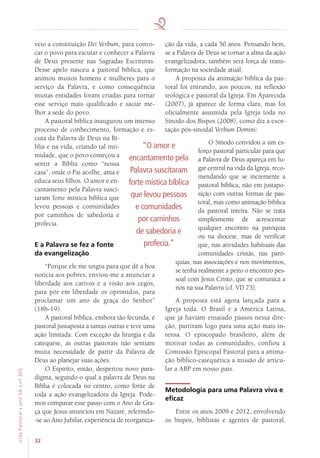 32
VidaPastoral•ano56•nº-305
veio a constituição Dei Verbum, para convo-
car o povo para escutar e conhecer a Palavra
de Deus presente nas Sagradas Escrituras.
Desse apelo nasceu a pastoral bíblica, que
animou muitos homens e mulheres para o
serviço da Palavra, e como consequência
muitas entidades foram criadas para tornar
esse serviço mais qualificado e saciar me-
lhor a sede do povo.
A pastoral bíblica inaugurou um intenso
processo de conhecimento, formação e es-
cuta da Palavra de Deus na Bí-
blia e na vida, criando tal inti-
midade, que o povo começou a
sentir a Bíblia como “nossa
casa”, onde o Pai acolhe, ama e
educa seus filhos. O amor e en-
cantamento pela Palavra susci-
taram forte mística bíblica que
levou pessoas e comunidades
por caminhos de sabedoria e
profecia.
E a Palavra se fez a fonte
da evangelização
“Porque ele me ungiu para que dê a boa
notícia aos pobres; enviou-me a anunciar a
liberdade aos cativos e a visão aos cegos,
para pôr em liberdade os oprimidos, para
proclamar um ano de graça do Senhor”
(18b-19).
A pastoral bíblica, embora tão fecunda, é
pastoral justaposta a tantas outras e teve uma
ação limitada. Com exceção da liturgia e da
catequese, as outras pastorais não sentiam
muita necessidade de partir da Palavra de
Deus ao planejar suas ações.
O Espírito, então, despertou novo para-
digma, segundo o qual a palavra de Deus na
Bíblia é colocada no centro, como fonte de
toda a ação evangelizadora da Igreja. Pode-
mos comparar esse passo com o Ano de Gra-
ça que Jesus anunciou em Nazaré, referindo-
-se ao Ano Jubilar, experiência de reorganiza-
ção da vida, a cada 50 anos. Pensando bem,
se a Palavra de Deus se tornar a alma da ação
evangelizadora, também será força de trans-
formação na sociedade atual.
A proposta da animação bíblica da pas-
toral foi entrando, aos poucos, na reflexão
teológica e pastoral da Igreja. Em Aparecida
(2007), já aparece de forma clara, mas foi
oficialmente assumida pela Igreja toda no
Sínodo dos Bispos (2008), como diz a exor-
tação pós-sinodal Verbum Domini:
O Sínodo convidou a um es-
forço pastoral particular para que
a Palavra de Deus apareça em lu-
gar central na vida da Igreja, reco-
mendando que se incremente a
pastoral bíblica, não em justapo-
sição com outras formas de pas-
toral, mas como animação bíblica
da pastoral inteira. Não se trata
simplesmente de acrescentar
qualquer encontro na paróquia
ou na diocese, mas de verificar
que, nas atividades habituais das
comunidades cristãs, nas paró-
quias, nas associações e nos movimentos,
se tenha realmente a peito o encontro pes-
soal com Jesus Cristo, que se comunica a
nós na sua Palavra (cf. VD 73).
A proposta está agora lançada para a
Igreja toda. O Brasil e a América Latina,
que já haviam ensaiado passos nessa dire-
ção, partiram logo para uma ação mais in-
tensa. O episcopado brasileiro, além de
motivar todas as comunidades, confiou à
Comissão Episcopal Pastoral para a anima-
ção bíblico-catequética a missão de articu-
lar a ABP em nosso país.
Metodologia para uma Palavra viva e
eficaz
Entre os anos 2009 e 2012, envolvendo
os bispos, biblistas e agentes de pastoral,
“O amor e
encantamento pela
Palavra suscitaram
forte mística bíblica
que levou pessoas
e comunidades
por caminhos
de sabedoria e
profecia.”
 