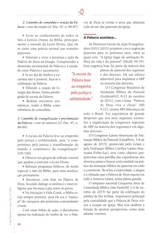 34
VidaPastoral•ano56•nº-305
2. Caminho de comunhão e oração da Pa-
lavra – eixo da oração (cf. Doc. 97, n. 86-87):
Levar ao conhecimento de todos os
fiéis a Leitura Orante da Bíblia, principal-
mente o método da Lectio Divina. Que ele
se torne uma prática normal nas reuniões
pastorais.
Valorizar e viver a presença e ação da
Palavra de Deus na liturgia. Compreender a
dimensão sacramental da Palavra e a unida-
de entre Palavra e sacramento.
Se no dia do Senhor a eu-
caristia não é possível, faça-se a
celebração da Palavra.
Difundir a oração da Li-
turgia das Horas, forma privile-
giada de escuta da Palavra.
Realizar encontros ecu-
mênicos, tendo a Bíblia como
referência de comunhão.
3. Caminho de evangelização e proclamação
da Palavra – eixo do anúncio (cf. Doc. 97, n.
88-89):
A escuta da Palavra leve ao empenho
pela justiça e solidariedade, pois “o com-
promisso pela justiça e transformação do
mundo é constitutivo da evangelização”
(VD 100).
Oferecer aos grupos de reflexão roteiros
que ajudem a exercitar a Lectio Divina.
Reforçar programas bíblicos, de modo
especial o mês da Bíblia, para uma atualiza-
ção permanente.
Incentivar, com base na Palavra de
Deus, fecundo diálogo ecumênico e inter-re-
ligioso que favoreça a paz entre os povos.
Na Iniciação à Vida Cristã, a Bíblia es-
teja sempre presente, pois ela era o “manu-
al” de catequese das primeiras comunidades
cristãs.
Com essas linhas de ação, o documento
aposta na realização do sonho de ver a Pala-
vra de Deus se tornar a seiva que alimenta
toda árvore das pastorais da Igreja.
A Palavra acontece...
As Diretrizes Gerais da Ação Evangeliza-
dora (2011-2015) propõem cinco urgências
pastorais para os próximos anos, entre as
quais esta: “A Igreja lugar de animação bí-
blica da vida e da pastoral” (DGAE 44-55).
Essa urgência hoje faz parte da maioria dos
planos de pastoral dos regionais
e das dioceses. Há um esforço
admirável para implantar a ABP
na maioria das dioceses.
O I Congresso Brasileiro de
Animação Bíblica da Pastoral
(Goiânia/GO, 8-11 de outubro
de 2011), com o lema: “Palavra
de Deus viva e eficaz” (Hb
4,12), reuniu 485 lideranças de
todo o Brasil. Foi experiência de grande
despertar que nos anos seguintes estimu-
lou a organização de congressos regionais
de ABP na maioria dos regionais e em algu-
mas dioceses.
O I Congresso Latino-Americano de Ani-
mação Bíblica da Pastoral (Lima/Peru, 5-8 de
agosto de 2013), promovido pelo Celam e
pela Federação Bíblica Católica Latino-Ame-
ricana (Febic-Lac), teve como objetivo pro-
porcionar uma partilha das experiências dos
diversos países e buscar certa unidade na prá-
tica da animação bíblica da pastoral em todo
o continente. Revelou a criatividade, a alegria
e a vibração que a Palavra de Deus suscita em
toda a América Latina, nossa pátria grande.
O simpósio nacional Cinquenta Anos de
Caminhada Bíblica (São Paulo/SP, 1-4 de ou-
tubro de 2015) faz parte da celebração do
jubileu da Dei Verbum, responsável principal
pela centralidade que a Palavra de Deus vol-
tou a ocupar na Igreja. Mas terá também a
função de apontar perspectivas, como mais
adiante veremos.
“A escuta da
Palavra leve
ao empenho
pela justiça e
solidariedade.”
 