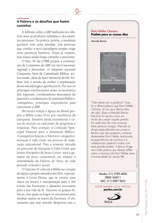 35
VidaPastoral•ano56•nº-305
A Palavra e os desafios que fazem
caminhar
A reflexão sobre a ABP realizada nos últi-
mos anos já produziu subsídios e documen-
tos preciosos. Na prática, porém, a mudança
acontece com certa lentidão. Um processo
que conduz a novo paradigma sempre exige
certa paciência histórica. Sinais já existem,
mas temos ainda longo caminho a percorrer.
O Doc. 97 da CNBB propõe a constitui-
ção de Comissões de ABP em nível nacional,
regional e diocesano. O simpósio nacional
Cinquenta Anos de Caminhada Bíblica, aci-
ma citado, além de fazer memória da Dei Ver-
bum, tem o intuito de avaliar a implantação
dessa metodologia e aperfeiçoá-la. Por isso os
principais interlocutores serão os secretários
dos regionais, coordenadores diocesanos de
pastoral e coordenações de animação bíblico-
-catequética, principais responsáveis para
concretizar a ABP.
Há muito tempo a Igreja no Brasil pro-
põe a Bíblia como livro por excelência da
catequese. Existem ainda resistências e ca-
sos de retorno ao catecismo de perguntas e
respostas. Para avançar, a Comissão Epis-
copal Pastoral para a Animação Bíblico-
-Catequética lançou o Itinerário catequético:
iniciação à vida cristã, um processo de inspi-
ração catecumenal. Pois a semente lançada
no processo da Iniciação à Vida Cristã, que
forma discípulos de Jesus Cristo, será a ga-
rantia de nova consciência em relação à
centralidade da Palavra de Deus na vida
pessoal, eclesial e social.
O Vaticano II colocou a Bíblia no coração
da Igreja e propôs métodos aos fiéis, especial-
mente a Lectio Divina, que se tornou uma
chave de leitura e interpretação para o fiel
extrair das Escrituras o alimento necessário
para a sua vida de fé. Suscitou os grupos bí-
blicos, nos quais os leigos se encontram para
meditar juntos os textos da Escritura. O en-
tusiasmo que esse método despertou traz o
Imagensmeramenteilustrativas.
VISITE NOSSA LOJA VIRTUAL
paulus.com.br
Vendas: (11) 3789-4000
0800-164011
SAC: (11) 5087-3625
Dom Helder Câmara
Profeta para os nossos dias
“Não deixe cair a profecia!” Essa
foi a última palavra que Dom Helder
Câmara, já nos seus últimos dias
de vida, disse a Marcelo Barros.
Este livro foi escrito como um
modo de cumprir aquele pedido.
Em estilo leve de uma conversa
entre pessoas amigas, Marcelo se
dirige especialmente aos jovens e
leitores que não puderam conhecer
diretamente Dom Helder, lembrando
as experiências de convívio e a
colaboração pastoral vividas com
esse grande profeta. A leitura dirige-
-se a toda pessoa que deseje refletir
sobre a herança de Dom Helder para
a humanidade do século XXI.
Marcelo Barros
224págs.
 