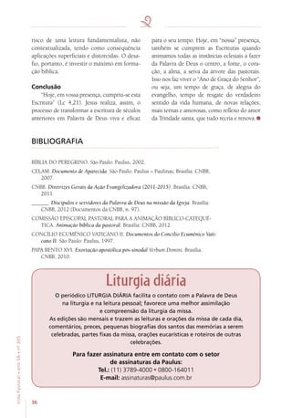 36
VidaPastoral•ano56•nº-305
risco de uma leitura fundamentalista, não
contextualizada, tendo como consequência
aplicações superficiais e distorcidas. O desa-
fio, portanto, é investir o máximo em forma-
ção bíblica.
Conclusão
“Hoje, em vossa presença, cumpriu-se esta
Escritura” (Lc 4,21). Jesus realiza, assim, o
processo de transformar a escritura de séculos
anteriores em Palavra de Deus viva e eficaz
para o seu tempo. Hoje, em “nossa” presença,
também se cumprem as Escrituras quando
animamos todas as instâncias eclesiais a fazer
da Palavra de Deus o centro, a fonte, o cora-
ção, a alma, a seiva da árvore das pastorais.
Isso nos faz viver o “Ano de Graça do Senhor”,
ou seja, um tempo de graça, de alegria do
evangelho, tempo de resgate do verdadeiro
sentido da vida humana, de novas relações,
mais ternas e amorosas, como reflexo do amor
da Trindade santa, que tudo recria e renova.
BIBLIOGRAFIA
BÍBLIA DO PEREGRINO. São Paulo: Paulus, 2002.
CELAM. Documento de Aparecida. São Paulo: Paulus – Paulinas; Brasília: CNBB,
2007.
CNBB. Diretrizes Gerais da Ação Evangelizadora (2011-2015). Brasília: CNBB,
2011.
______. Discípulos e servidores da Palavra de Deus na missão da Igreja. Brasília:
CNBB, 2012 (Documentos da CNBB, n. 97).
COMISSÃO EPISCOPAL PASTORAL PARA A ANIMAÇÃO BÍBLICO-CATEQUÉ-
TICA. Animação bíblica da pastoral. Brasília: CNBB, 2012.
CONCÍLIO ECUMÊNICO VATICANO II. Documentos do Concílio Ecumênico Vati-
cano II. São Paulo: Paulus, 1997.
PAPA BENTO XVI. Exortação apostólica pós-sinodal Verbum Domini. Brasília:
CNBB, 2010.
Liturgia diária
O periódico LITURGIA DIÁRIA facilita o contato com a Palavra de Deus
na liturgia e na leitura pessoal; favorece uma melhor assimilação
e compreensão da liturgia da missa.
As edições são mensais e trazem as leituras e orações da missa de cada dia,
comentários, preces, pequenas biografias dos santos das memórias a serem
celebradas, partes fixas da missa, orações eucarísticas e roteiros de outras
celebrações.
Para fazer assinatura entre em contato com o setor
de assinaturas da Paulus:
Tel.: (11) 3789-4000 0800-164011
E-mail: assinaturas@paulus.com.br
 