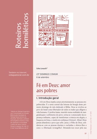 37
VidaPastoral•ano56•nº-305
3737
VidaPastoral•ano56•nº-305
23º DOMINGO COMUM
6 de setembro
Fé em Deus: amor
aos pobres
I. Introdução geral
A fé em Deus implica amar prioritariamente as pessoas em-
pobrecidas. É o tema central das leituras da liturgia deste pri-
meiro domingo do mês dedicado à Bíblia. Deus se revelou ao
povo de Israel como libertador de todos os males que afligem a
vida humana. O profeta Isaías, inserido numa realidade de mar-
ginalização e sofrimento do povo, torna-se o anunciador da es-
perança militante, capaz de transformar a tristeza em alegria, a
fraqueza em força, o medo em confiança (I leitura). Afinal, Deus
jamais abandona o povo que sofre. Jesus, o Filho de Deus, soli-
dariza-se com as pessoas doentes e excluídas e oferece-lhes a
cura e a libertação (evangelho). Deixando-nos tocar pela sua
*Mestre em Teologia Dogmática
com Concentração em Estudos
Bíblicos pela Faculdade de
Teologia Nossa Senhora da
Assunção, São Paulo, professor
de Evangelhos Sinóticos e Atos
dos Apóstolos na Faculdade
Católica de Santa Catarina
(Facasc) e assessor do Cebi, SC.
E-mail: loraschi@facasc.edu.br
Roteiros
homiléticos
Também na internet:
vidapastoral.com.br
Celso Loraschi*
 