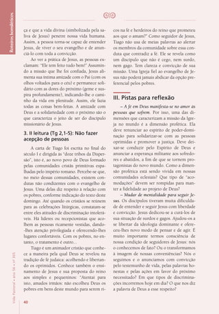 40
VidaPastoral•ano56•nº-305
ça e que a vida divina (simbolizada pela sa-
liva de Jesus) penetre nossa vida humana.
Assim, a pessoa torna-se capaz de entender
Jesus, de viver o seu evangelho e de anun-
ciá-lo com toda a convicção.
Ao ver a prática de Jesus, as pessoas ex-
clamam: “Ele tem feito tudo bem!” Assumin-
do a missão que lhe foi confiada, Jesus ali-
menta sua íntima amizade com o Pai (com os
olhos voltados para o céu) e permanece soli-
dário com as dores do próximo (geme e sus-
pira profundamente), indicando-lhe o cami-
nho da vida em plenitude. Assim, ele fazia
todas as coisas bem-feitas. A amizade com
Deus e a solidariedade com o próximo são o
que caracteriza o jeito de ser do discípulo
missionário de Jesus.
3. II leitura (Tg 2,1-5): Não fazer
acepção de pessoas
A carta de Tiago foi escrita no final do
século I e dirigida às “doze tribos da Disper-
são”, isto é, ao novo povo de Deus formado
pelas comunidades cristãs primitivas espa-
lhadas pelo império romano. Percebe-se que,
no meio dessas comunidades, existem con-
dutas não condizentes com o evangelho de
Jesus. Uma delas diz respeito à relação com
os pobres, conforme indicação do texto deste
domingo. Até quando os cristãos se reúnem
para as celebrações litúrgicas, constatam-se
entre eles atitudes de discriminação intolerá-
veis. Há líderes ou recepcionistas que aco-
lhem as pessoas ricamente vestidas, dando-
-lhes atenção privilegiada e oferecendo-lhes
lugares confortáveis. Com os pobres, no en-
tanto, o tratamento é outro...
Tiago é um animador cristão que conhe-
ce a maneira pela qual Deus se revelou na
tradição de fé judaica: acolhendo e libertan-
do os oprimidos. Conhece também o ensi-
namento de Jesus e sua proposta do reino
aos simples e pequeninos: “Atentai para
isto, amados irmãos: não escolheu Deus os
pobres em bens deste mundo para serem ri-
cos na fé e herdeiros do reino que prometeu
aos que o amam?” Como seguidor de Jesus,
Tiago não usa de meias palavras ao alertar
os membros da comunidade sobre essa con-
duta que contradiz a fé. Ele se revela como
um discípulo que não é cego, nem surdo,
nem gago. Tem clareza e convicção de sua
missão. Uma Igreja fiel ao evangelho de Je-
sus não poderá jamais abdicar da opção pre-
ferencial pelos pobres.
III. Pistas para reflexão
– A fé em Deus manifesta-se no amor às
pessoas que sofrem. Por isso, uma das di-
mensões que caracterizam a missão da Igre-
ja no mundo é a dimensão profética. Ela
deve renunciar ao espírito de poder-domi-
nação para solidarizar-se com as pessoas
oprimidas e promover a justiça. Deve dei-
xar-se conduzir pelo Espírito de Deus e
anunciar a esperança militante aos sofredo-
res e abatidos, a fim de que se tornem pro-
tagonistas do novo mundo. Como a dimen-
são profética está sendo vivida em nossas
comunidades eclesiais? Que tipo de “aco-
modações” devem ser rompidas para man-
ter a fidelidade ao projeto de Deus?
– Mudar de mentalidade para seguir Je-
sus. Os discípulos tiveram muita dificulda-
de de entender e seguir Jesus com liberdade
e convicção. Jesus dedicou-se a curá-los de
sua situação de surdos e gagos. Ajudou-os a
se libertar da ideologia dominante e ofere-
ceu-lhes novo modo de pensar e de agir. É
muito importante termos consciência de
nossa condição de seguidores de Jesus: nós
o conhecemos de fato? Ou o transformamos
à imagem de nossas conveniências? Nós o
seguimos e o anunciamos com convicção
pelo testemunho de vida, pelas palavras ho-
nestas e pelas ações em favor do próximo
necessitado? Em que tipos de discrimina-
ções incorremos hoje em dia? O que nos diz
a palavra de Deus a esse respeito?
Roteiroshomiléticos
 