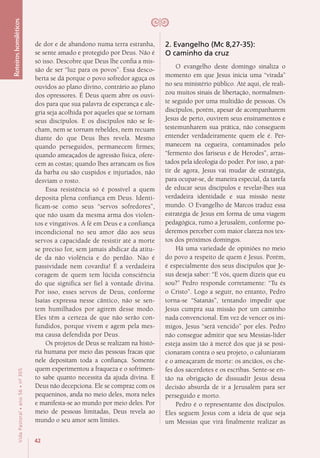 42
VidaPastoral•ano56•nº-305
Roteiroshomiléticos
de dor e de abandono numa terra estranha,
se sente amado e protegido por Deus. Não é
só isso. Descobre que Deus lhe confia a mis-
são de ser “luz para os povos”. Essa desco-
berta se dá porque o povo sofredor aguça os
ouvidos ao plano divino, contrário ao plano
dos opressores. É Deus quem abre os ouvi-
dos para que sua palavra de esperança e ale-
gria seja acolhida por aqueles que se tornam
seus discípulos. E os discípulos não se fe-
cham, nem se tornam rebeldes, nem recuam
diante do que Deus lhes revela. Mesmo
quando perseguidos, permanecem firmes;
quando ameaçados de agressão física, ofere-
cem as costas; quando lhes arrancam os fios
da barba ou são cuspidos e injuriados, não
desviam o rosto.
Essa resistência só é possível a quem
deposita plena confiança em Deus. Identi-
ficam-se como seus “servos sofredores”,
que não usam da mesma arma dos violen-
tos e vingativos. A fé em Deus e a confiança
incondicional no seu amor dão aos seus
servos a capacidade de resistir até a morte
se preciso for, sem jamais abdicar da atitu-
de da não violência e do perdão. Não é
passividade nem covardia! É a verdadeira
coragem de quem tem lúcida consciência
do que significa ser fiel à vontade divina.
Por isso, esses servos de Deus, conforme
Isaías expressa nesse cântico, não se sen-
tem humilhados por agirem desse modo.
Eles têm a certeza de que não serão con-
fundidos, porque vivem e agem pela mes-
ma causa defendida por Deus.
Os projetos de Deus se realizam na histó-
ria humana por meio das pessoas fracas que
nele depositam toda a confiança. Somente
quem experimentou a fraqueza e o sofrimen-
to sabe quanto necessita da ajuda divina. E
Deus não decepciona. Ele se compraz com os
pequeninos, anda no meio deles, mora neles
e manifesta-se ao mundo por meio deles. Por
meio de pessoas limitadas, Deus revela ao
mundo o seu amor sem limites.
2. Evangelho (Mc 8,27-35):
O caminho da cruz
O evangelho deste domingo sinaliza o
momento em que Jesus inicia uma “virada”
no seu ministério público. Até aqui, ele reali-
zou muitos sinais de libertação, normalmen-
te seguido por uma multidão de pessoas. Os
discípulos, porém, apesar de acompanharem
Jesus de perto, ouvirem seus ensinamentos e
testemunharem sua prática, não conseguem
entender verdadeiramente quem ele é. Per-
manecem na cegueira, contaminados pelo
“fermento dos fariseus e de Herodes”, arras-
tados pela ideologia do poder. Por isso, a par-
tir de agora, Jesus vai mudar de estratégia,
para ocupar-se, de maneira especial, da tarefa
de educar seus discípulos e revelar-lhes sua
verdadeira identidade e sua missão neste
mundo. O Evangelho de Marcos traduz essa
estratégia de Jesus em forma de uma viagem
pedagógica, rumo a Jerusalém, conforme po-
deremos perceber com maior clareza nos tex-
tos dos próximos domingos.
Há uma variedade de opiniões no meio
do povo a respeito de quem é Jesus. Porém,
é especialmente dos seus discípulos que Je-
sus deseja saber: “E vós, quem dizeis que eu
sou?” Pedro responde corretamente: “Tu és
o Cristo”. Logo a seguir, no entanto, Pedro
torna-se “Satanás”, tentando impedir que
Jesus cumpra sua missão por um caminho
nada convencional. Em vez de vencer os ini-
migos, Jesus “será vencido” por eles. Pedro
não consegue admitir que seu Messias-líder
esteja assim tão à mercê dos que já se posi-
cionaram contra o seu projeto, o caluniaram
e o ameaçaram de morte: os anciãos, os che-
fes dos sacerdotes e os escribas. Sente-se en-
tão na obrigação de dissuadir Jesus dessa
decisão absurda de ir a Jerusalém para ser
perseguido e morto.
Pedro é o representante dos discípulos.
Eles seguem Jesus com a ideia de que seja
um Messias que virá finalmente realizar as
 