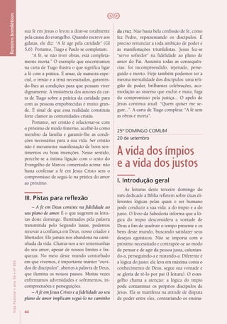 44
VidaPastoral•ano56•nº-305
Roteiroshomiléticos
sua fé em Jesus o levou a doar-se totalmente
pela causa do evangelho. Quando escreve aos
gálatas, ele diz: “A fé age pela caridade” (Gl
5,6). Portanto, Tiago e Paulo se completam.
“A fé, se não tiver obras, está completa-
mente morta.” O exemplo que encontramos
na carta de Tiago ilustra o que significa ligar
a fé com a prática. É amar, de maneira espe-
cial, o irmão e a irmã necessitados, garantin-
do-lhes as condições para que possam viver
dignamente. A insistência dos autores da car-
ta de Tiago sobre a prática da caridade para
com as pessoas empobrecidas é muito gran-
de. É sinal de que essa realidade constituía
forte clamor às comunidades cristãs.
Portanto, ser cristão é relacionar-se com
o próximo de modo fraterno, acolhê-lo como
membro da família e garantir-lhe as condi-
ções necessárias para a sua vida. Ser cristão
não é meramente manifestação de bons sen-
timentos ou boas intenções. Nesse sentido,
percebe-se a íntima ligação com o texto do
Evangelho de Marcos comentado acima: não
basta confessar a fé em Jesus Cristo sem o
compromisso de segui-lo na prática do amor
ao próximo.
III. Pistas para reflexão
– A fé em Deus consiste na fidelidade ao
seu plano de amor. É o que sugerem as leitu-
ras deste domingo. Iluminados pela palavra
transmitida pelo Segundo Isaías, podemos
renovar a confiança em Deus, nosso criador e
libertador. Ele jamais nos abandona na cami-
nhada da vida. Chama-nos a ser testemunhas
do seu amor, apesar de nossos limites e fra-
quezas. No meio deste mundo conturbado
em que vivemos, é importante manter “ouvi-
dos de discípulos”, abertos à palavra de Deus,
que ilumina os nossos passos. Muitas vezes
enfrentamos adversidades e sofrimentos, in-
compreensões e perseguições.
– A fé em Jesus Cristo e a fidelidade ao seu
plano de amor implicam segui-lo no caminho
da cruz. Não basta bela confissão de fé, como
fez Pedro, representando os discípulos. É
preciso renunciar a toda ambição de poder e
às manifestações triunfalistas. Jesus fez-se
“servo sofredor” na fidelidade ao plano de
amor do Pai. Assumiu todas as consequên-
cias: foi incompreendido, rejeitado, perse-
guido e morto. Hoje também podemos ter a
mesma mentalidade dos discípulos: uma reli-
gião de poder, brilhantes celebrações, aco-
modação ao sistema que exclui e mata, fuga
do compromisso pela justiça... O apelo de
Jesus continua atual: “Quem quiser me se-
guir...”. A carta de Tiago completa: “A fé sem
as obras é morta”.
25º DOMINGO COMUM
20 de setembro
A vida dos ímpios
e a vida dos justos
I. Introdução geral
As leituras deste terceiro domingo do
mês dedicado à Bíblia refletem sobre duas di-
ferentes lógicas pelas quais o ser humano
pode conduzir a sua vida: a do ímpio e a do
justo. O livro da Sabedoria informa que a ló-
gica do ímpio desconsidera a vontade de
Deus a fim de usufruir o tempo presente e os
bens deste mundo, buscando satisfazer seus
desejos egoísticos. Não se importa com o
próximo necessitado e contrapõe-se ao modo
de pensar e de agir da pessoa justa, calunian-
do-a, perseguindo-a e matando-a. Diferente é
a lógica do justo: ele leva em máxima conta o
conhecimento de Deus, segue sua vontade e
se gloria de tê-lo por pai (I leitura). O evan-
gelho chama a atenção: a lógica do ímpio
pode contaminar os próprios discípulos de
Jesus. Ela se manifesta na atitude de disputa
de poder entre eles, contrariando os ensina-
 