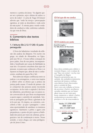45
VidaPastoral•ano56•nº-305
mentos e a prática de Jesus: “Se alguém qui-
ser ser o primeiro, seja o último de todos e o
servo de todos”. A carta de Tiago (II leitura)
adverte que “onde há inveja e preocupação
egoística, aí estão as desordens e toda sorte
de más ações”. E orienta para o modo verda-
deiro de conduzir a vida: conforme a sabedo-
ria que vem de Deus.
II. Comentário dos textos
bíblicos
1. I leitura (Sb 2,12.17-20): O justo
perseguido
O livro da Sabedoria é resultado da refle-
xão dos judeus da diáspora. Foi escrito em
grego, na cidade de Alexandria, no Egito,
pelo ano 50 a.C. O texto reflete a situação do
povo judeu, fora de sua pátria, incompreen-
dido e hostilizado por causa da fidelidade às
suas leis. Os autores concebem dois tipos de
pessoas: os justos que conhecem a Deus e os
injustos ou ímpios que, além de não o conhe-
cerem, zombam de quem lhe é fiel.
Para além da relação conflituosa entre os
judeus e os estrangeiros, o texto nos inspira
a refletir sobre os efeitos que a prática da
justiça pode causar. O modo de pensar e de
se comportar das pessoas justas incomoda
os injustos. Ao ler todo o capítulo 2 do livro
da Sabedoria, percebemos que os justos es-
tão convencidos de que Deus recompensará
a quem segue o caminho de santidade. Sen-
tem-se protegidos por Deus e gloriam-se de
tê-lo por pai. Os ímpios, ao contrário, con-
cebem a vida – já que é passageira – como
uma oportunidade de satisfazer os instintos
egoísticos. Oprimem o pobre e agem com
prepotência, a ponto de pôr à prova a fideli-
dade dos justos por meio de calúnias, perse-
guições e até de condenação à morte. Nesse
sentido, o texto chega a ser uma prefigura-
ção de Jesus Cristo.
Imagensmeramenteilustrativas.
VISITE NOSSA LOJA VIRTUAL
paulus.com.br
Vendas: (11) 3789-4000
0800-164011
SAC: (11) 5087-3625
CD Sei que ele me conduz
CD O mistério em canto
Duas obras cantadas para celebrar o
momento litúrgico, com a certeza de
que “Deus nos conduz”, nos faz viver
o Evangelho da Alegria.
Pequenos pensamentos que, na
verdade, são verdadeiros testamentos
espirituais de homens e mulheres
cujos destinos foram direcionados
para a vontade de Deus.
Assim como são múltiplas as formas
de encontrar o Senhor, escolhemos
variadas melodias que nos fazem
elevar nossa voz em canto para
louvar, reverenciar e adorar o Senhor,
conduzindo-nos a encontrar nele o
princípio e o fim de nossa existência.
20faixas
16faixas
Padre Valdecir Ferreira
Daniel De Angeles /
Frei Telles Ramon do Nascimento
 