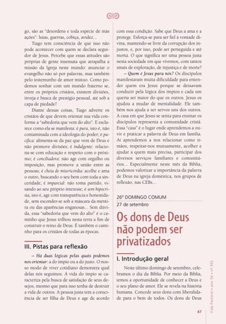 47
VidaPastoral•ano56•nº-305
go, são as “desordens e toda espécie de más
ações”: lutas, guerras, cobiça, avidez...
Tiago tem consciência de que isso não
pode acontecer com quem se declara segui-
dor de Jesus. Percebe que essas atitudes são
próprias de gente insensata que atrapalha a
missão da Igreja neste mundo: anunciar o
evangelho não só por palavras, mas também
pelo testemunho de amor mútuo. Como po-
demos sonhar com um mundo fraterno se,
entre os próprios cristãos, existem divisões,
inveja e busca de prestígio pessoal, até sob a
capa de piedade?
Diante dessas coisas, Tiago adverte os
cristãos de que devem orientar sua vida con-
forme a “sabedoria que vem do alto”. E escla-
rece como ela se manifesta: é pura, isto é, não
contaminada com a ideologia do poder; é pa-
cífica: alimenta-se da paz que vem de Deus e
não promove divisões; é indulgente: relacio-
na-se com educação e respeito com o próxi-
mo; é conciliadora: não age com orgulho ou
imposição, mas promove a união entre as
pessoas; é cheia de misericórdia: acolhe e ama
o outro, buscando o seu bem com toda a sin-
ceridade; é imparcial: não toma partido, vi-
sando ao seu próprio interesse; é sem hipocri-
sia, isto é, age com transparência e honestida-
de, sem esconder-se sob a máscara da menti-
ra ou das aparências enganosas... Sem dúvi-
da, essa “sabedoria que vem do alto” é o ca-
minho que Jesus trilhou nesta terra a fim de
construir o reino de Deus. É também o cami-
nho para os cristãos de todas as épocas.
III. Pistas para reflexão
– Há duas lógicas pelas quais podemos
nos orientar: a do ímpio ou a do justo. O nos-
so modo de viver cotidiano demonstra qual
delas nós seguimos. A vida do ímpio se ca-
racteriza pela busca de satisfação de seus de-
sejos, mesmo que para isso tenha de destruir
a vida de outros. A pessoa justa tem a consci-
ência de ser filha de Deus e age de acordo
com essa condição. Sabe que Deus a ama e a
protege. Esforça-se para ser fiel à vontade di-
vina, mantendo-se livre da corrupção dos in-
justos, e, por isso, pode ser perseguida e até
morta. O que significa ser uma pessoa justa
nesta sociedade em que vivemos, com tantos
sinais de exploração, de injustiça e de morte?
– Quem é Jesus para nós? Os discípulos
manifestaram muita dificuldade para enten-
der quem era Jesus porque se deixavam
conduzir pela lógica dos ímpios e cada um
queria ser maior do que os outros. Jesus os
ajudou a mudar de mentalidade. Ele tam-
bém nos ajuda a ser servos uns dos outros.
A casa em que Jesus se senta para ensinar os
discípulos representa a comunidade cristã.
Essa “casa” é o lugar onde aprendemos a ou-
vir e praticar a palavra de Deus em família.
Aí aprendemos a nos relacionar como ir-
mãos, respeitar-nos mutuamente, acolher e
ajudar a quem mais precisa, participar dos
diversos serviços familiares e comunitá-
rios... Especialmente neste mês da Bíblia,
podemos valorizar a importância da palavra
de Deus na igreja doméstica, nos grupos de
reflexão, nas CEBs...
26º DOMINGO COMUM
27 de setembro
Os dons de Deus
não podem ser
privatizados
I. Introdução geral
Neste último domingo de setembro, cele-
bramos o dia da Bíblia. Por meio da Bíblia,
temos a oportunidade de conhecer a Deus e
o seu plano de amor. Ele se revela na história
humana. Concede seus dons com liberalida-
de para o bem de todos. Os dons de Deus
 