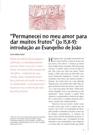 3
VidaPastoral•ano56•nº-305
“Permanecei no meu amor para
dar muitos frutos” (Jo 15,8-9):
introdução ao Evangelho de João
Centro Bíblico Verbo*
Diante do contexto de perseguição e
sofrimento, a comunidade joanina
precisou manter viva a fé e o amor
mútuo. Permanecer fiel ao projeto de
vida plena – traduzida em casa,
comida, saúde, integração social e
laços fraternos alicerçados no amor e
na solidariedade – só foi possível por
manterem viva a memória da vida e
da prática de Jesus.
Há alguns anos, um padre missionário em
outro país recebeu a notícia de que seu
pai estava com câncer. A doença já estava
num estágio muito avançado. Não havia mais
recursos. O padre viajou e ficou ao lado do
pai. Este viveu por mais seis meses. Nesse
tempo, o filho, que estava ao lado dele, sen-
tia-se totalmente impotente e muitas vezes
reclamava com Deus, que parecia ausente e
distante. Era muito duro ver o pai sofrendo
daquele jeito, sem poder fazer nada. Mas, al-
guns momentos antes de morrer, o pai virou-
-se e, com um sorriso, lhe disse: “Padre José,
muito obrigado! Sem a sua presença eu não
aguentaria”. Nesse instante, o padre ficou
surpreso e compreendeu o mistério do sagra-
do: o estar junto, o cuidado amoroso com o
outro, mesmo não compreendendo.
“Amem-se uns aos outros. Assim como
eu amei vocês, que vocês se amem uns aos
outros!” (Jo 13,34). A comunidade do Discí-
pulo Amado é chamada a assumir o amor até
as últimas consequências. A vivência do
amor como sinal do discipulado de Jesus é a
principal herança que o Evangelho de João
transmite à sua comunidade e que chega até
os nossos dias: da mesma forma que padre
*Além dos cursos em sua sede, presta assessoria às dioceses,
paróquias, comunidades, grupos de reflexão, colégios,
congregações religiosas e outras entidades, no Brasil e em
outros países. www.cbiblicoverbo.com.br. E-mail: contato@
cbiblicoverbo.com.br
 