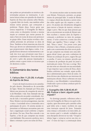 48
VidaPastoral•ano56•nº-305
Roteiroshomiléticos
não podem ser privatizados ou restritos a de-
terminadas pessoas ou instituições. A pri-
meira leitura relata um episódio de efusão do
Espírito de Deus não somente sobre Moisés,
o grande líder do êxodo, mas também sobre
muitas outras pessoas, que começaram a
profetizar. Diante disso, houve gente que
tentou impedi-las. O Evangelho de Marcos
conta como os discípulos tiveram a mesma
reação ao constatar que outras pessoas fa-
ziam o bem em nome de Jesus sem pertencer
ao grupo deles. Essas reações revelam a des-
cabida pretensão de privatizar os dons de
Deus. Também os bens materiais são dons de
Deus que devem ser administrados de forma
que proporcionem vida digna a todos. A se-
gunda leitura denuncia veementemente a ati-
tude dos ricos que privatizam esses bens e
exploram os trabalhadores. Deus não deixará
de ouvir o grito das pessoas injustiçadas e
pedirá contas a quem retém os recursos que
ele destinou a todos.
II. Comentário dos textos
bíblicos
1. I leitura (Nm 11,25-29): A efusão
do Espírito de Deus
O povo de Israel encontra-se em caminha-
da pelo deserto, libertando-se da escravidão
do Egito. Moisés foi chamado por Deus para
liderar esse processo de conquista de uma ter-
ra de liberdade e vida. Esse chamado não sig-
nifica a prática de um poder centralizado. Aci-
ma de tudo, é necessário garantir o projeto de
Deus. Moisés é um dos protagonistas, mas não
o único. A sociedade nova é construída com a
participação do povo. Os setenta anciãos re-
presentam as lideranças necessárias para ani-
mar a organização social conforme a inspira-
ção divina. Por isso, Deus lhes concede o seu
Espírito, a fim de que cumpram sua missão
com fidelidade. Eles exercem a profecia, isto é,
falam e orientam o povo em nome de Deus.
Os setenta anciãos estão na mesma tenda
com Moisés. Pertencem, portanto, ao grupo
íntimo do principal líder. A tenda de Moisés
é o espaço oficial das decisões a serem toma-
das sobre aquilo que diz respeito a todo o
povo. Os anciãos são oficialmente delegados
para exercer a função de instruir, orientar e
julgar o povo. Mas eis que duas pessoas que
não se encontravam na tenda de Moisés tam-
bém recebem o mesmo dom do Espírito e
começam a profetizar no meio do acampa-
mento. O texto conservou o nome dos dois:
Eldad, que significa “Deus é amigo”, e Me-
dad, “Deus é amor”. Um jovem corre para
informar o fato a Moisés, certamente preocu-
pado com a autonomia dos dois novos profe-
tas que cumprem sua missão sem uma dele-
gação oficial. Josué, que será o substituto de
Moisés na condução do povo, sugere-lhe que
os proíba. O outro, no entanto, percebe que
a tentativa de proibição da parte de Josué é
motivada por ciúme. Por isso o corrige. Moi-
sés não teme ser ofuscado em sua autoridade.
O que importa é que os dons de Deus, distri-
buídos conforme sua vontade, sejam acolhi-
dos e administrados para o bem de todos. Os
dons divinos não obedecem aos interesses de
instituições oficiais. Deus é soberano em suas
decisões, e sua liberalidade é extraordinária.
Oxalá todo o povo se deixe conduzir pelo Es-
pírito de Deus!
2. Evangelho (Mc 9,38-43.45.47-
48): Praticar o bem: alguém pode
impedir?
No domingo passado, refletimos sobre o
texto do Evangelho de Marcos no qual os dis-
cípulos, após discutirem pelo caminho sobre
qual deles seria o maior, recebem em casa
uma instrução especial de Jesus. Tomando
uma criança e colocando-a no meio deles, Je-
sus mostra qual é a atitude verdadeira que
seus discípulos devem ter na vida: “Ocupar o
último lugar e tornar-se servos uns dos ou-
tros”. O texto de hoje é a continuação desse
 