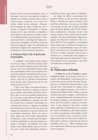 50
VidaPastoral•ano56•nº-305
Roteiroshomiléticos
preciso cortar a mão que escandaliza, isto é, o
mau agir; cortar o pé, que significa corrigir a
direção ou a conduta errada na vida; arrancar
o olho, ou seja, o modo de ver as coisas com
cobiça, ciúme, inveja, ambição... Portanto,
há necessidade de vigiar o modo de viver e
exercer as funções comunitárias. É preciso
extirpar tudo o que contradiz o evangelho e
causa dano aos que querem entender e prati-
car verdadeiramente o que Jesus pede. A mis-
são de promover a vida digna de todos cons-
titui serviço abnegado e humilde, e não uma
forma de projeção social, de exploração do
sentimento religioso dos pequeninos ou de
realização de outras intenções egoísticas.
3. II leitura (Tg 5,1-6): O grito dos
injustiçados
A realidade contemplada pelos autores
da carta de Tiago, conforme se deduz desse
texto, é de terrível injustiça social. Não sabe-
mos se esses ricos exploradores fazem parte
das comunidades cristãs. Provavelmente não,
pois seria explícita contradição da fé que pro-
fessam. Ou seriam aqueles cristãos cuja fé é
morta, como já foi alertado anteriormente
nessa mesma carta? Dizem que têm fé, mas
não têm obras (2,14-17).
O fato é que Tiago, com palavras duras e
contundentes, denuncia a situação social em
que os pobres estão sendo oprimidos. Perce-
be-se que os ricos são grandes proprietários
de terras que se aproveitam da mão de obra
dos pobres trabalhadores, pagando um salá-
rio irrisório (ou o retendo) e reduzindo-os à
condição de escravos. A riqueza acumulada
nas mãos desses senhores, fruto do suor e do
sangue dos oprimidos, tornar-se-á motivo de
sua própria condenação. Todo o seu ouro e
prata, apesar de serem metais naturalmente
consistentes, estão corroídos pela ferrugem.
Os bens acumulados à custa de injustiça car-
regam a “ferrugem” da maldade. Eles serão
usados como testemunhas contra os seus do-
nos, pois o grito dos injustiçados sempre é
acolhido por Deus, que é justo e verdadeiro.
Ao longo da Bíblia, encontramos fre-
quentes alusões ao uso dos bens materiais.
Desde o episódio do maná no deserto, pelo
qual Deus alimentou o seu povo, é-nos dada
a orientação de que não se pode acumular,
pois o acúmulo apodrece (Ex 16,19). Os pro-
fetas condenaram a injustiça social como
enorme ofensa a Deus, a ponto de ele rejeitar
qualquer tipo de manifestação religiosa en-
quanto não houvesse conversão (Am 5,21-
24; Is 58,6-9). Nos evangelhos, encontramos
vários textos que se referem ao perigo da ri-
queza e da insensibilidade social: um exem-
plo é o do homem rico e do pobre Lázaro (Lc
16,19-31). Chama a atenção o fato de que a
salvação ou a condenação estão ligadas ao
modo pelo qual cada um administra os bens.
Não podemos reter ou privatizar o que Deus
concedeu para a vida de todos.
III. Pistas para reflexão
– A Bíblia nos revela a bondade e a gene-
rosidade de Deus. Ele concede os dons e ca-
rismas com liberalidade. Cada pessoa que os
recebe deve pô-los a serviço da vida. Não po-
dem ser considerados bens privativos, pois
são de Deus. Não podem ser usados como
motivo de vanglória pessoal, e sim como ex-
pressão da bondade divina. Todas as pessoas
recebem dons para a alegria e a felicidade de
todos, independentemente da instituição ou
da tradição religiosa a que pertencem. Por-
tanto, não tem sentido o ciúme ou a compe-
tição. O que importa é que todos os dons
sejam aplicados verdadeiramente no projeto
de “vida em abundância” para todas as pesso-
as. Assim, cada pessoa e cada religião, a polí-
tica e a economia, a arte, a ciência e a tecno-
logia devem visar ao bem social. Pode-se re-
fletir sobre os efeitos sociais de uma vida ou
atividade (mão, pé e olho) orientada pela
ética e pelo amor, diferente da que busca ob-
jetivos egoísticos...
 