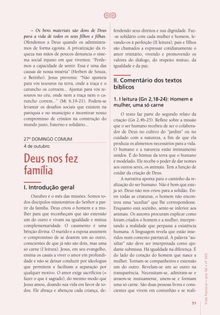 51
VidaPastoral•ano56•nº-305
– Os bens materiais são dons de Deus
para a vida de todos os seus filhos e filhas.
Ofendemos a Deus quando os administra-
mos de forma egoísta. A privatização da ri-
queza nas mãos de poucos denuncia o siste-
ma social injusto em que vivemos: “Perde-
mos a capacidade de sentir. Essa é uma das
causas de nossa miséria” (Herbert de Souza,
o Betinho). Jesus preveniu: “Não ajunteis
para vós tesouros na terra, onde a traça e o
caruncho os corroem... Ajuntai para vós te-
souros no céu, onde nem a traça nem o ca-
runcho correm...” (Mt 6,19-21). Podem-se
levantar os desafios sociais que existem na
paróquia e no município e incentivar nosso
compromisso de cristãos na construção do
mundo justo, fraterno e solidário...
27º DOMINGO COMUM
4 de outubro
Deus nos fez
família
I. Introdução geral
Outubro é o mês das missões. Somos to-
dos discípulos missionários do Senhor a par-
tir da família. Deus criou o homem e a mu-
lher para que reconheçam que são extensão
um do outro e vivam na igualdade e mútua
complementaridade. O casamento é uma
bênção divina. O marido e a esposa assumem
o compromisso de se doarem um ao outro,
conscientes de que já não são dois, mas uma
só carne (I leitura). Jesus, em seu evangelho,
ensina os casais a viver o amor em profundi-
dade e não se deixar conduzir por ideologias
que permitem e facilitam a separação por
qualquer motivo. O amor exige sacrifícios (=
fazer o que é sagrado), do mesmo modo que
Jesus amou, doando sua vida em favor de to-
dos. Ele abraça e abençoa cada criança, de-
fendendo seus direitos e sua dignidade. Faz-
-se solidário com cada mulher e homem, le-
vando-os à perfeição (II leitura); pais e filhos
são chamados a expressar cotidianamente o
amor trinitário, vivendo e promovendo os
valores do diálogo, do respeito mútuo, da
igualdade e da paz.
II. Comentário dos textos
bíblicos
1. I leitura (Gn 2,18-24): Homem e
mulher, uma só carne
O texto faz parte do segundo relato da
criação (Gn 2,4b-25). Reflete sobre a missão
que o ser humano recebeu de ser o colabora-
dor de Deus no cultivo do “jardim” ou no
cuidado com a natureza, a fim de que ela
produza os alimentos necessários para a vida.
O humano e a natureza estão intimamente
unidos. É do húmus da terra que o humano
é modelado. Ele recebe o poder de dar nomes
aos outros seres, os animais. Tem a função de
cuidar da criação de Deus.
A narrativa aponta para o caminho da re-
alização do ser humano. Não é bom que este-
ja só. Deus não nos criou para a solidão. En-
tre todas as criaturas, o homem não encon-
trou uma “auxiliar” que lhe correspondesse.
Enquanto está sozinho, sente-se inferior aos
animais. Os autores procuram explicar como
foram criados o homem e a mulher, interpre-
tando a realidade que perpassa a existência
humana. A linguagem revela que estão inse-
ridos num contexto patriarcal. A palavra “au-
xiliar” não deve ser interpretada como aju-
dante submissa. Há igualdade na diferença. É
do lado do coração do homem que nasce a
mulher. Tornam-se companheiros e extensão
um do outro. Revelam-se um ao outro na
transparência. Necessitam-se, admiram-se e
atraem-se mutuamente, unem-se e formam
uma só carne. São duas pessoas livres e cons-
cientes que vivem em comunhão e se reali-
 