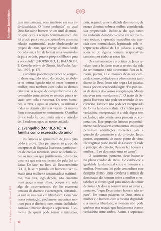52
VidaPastoral•ano56•nº-305
Roteiroshomiléticos
zam mutuamente, sem anular-se em sua in-
dividualidade. O “sono profundo” no qual
Deus faz cair o homem “é um sinal do misté-
rio que cerca a relação homem-mulher. Um
foi criado para o outro e, quando se unem na
relação matrimonial, estão obedecendo ao
projeto de Deus, que emerge do mais fundo
de cada um, a fim de formar uma nova unida-
de para os dois, para os próprios filhos e para
a sociedade” (STORNIOLO, I.; BALANCIN,
E. Como ler o livro do Gênesis. São Paulo: Pau-
lus, 1997, p. 17).
Conforme podemos perceber no conjun-
to desse segundo relato da criação, estabele-
ce-se íntima ligação não só entre homem e
mulher, mas também com todas as demais
criaturas. A relação de companheirismo e de
comunhão entre ambos se estende para a re-
lação com toda a natureza. Os seres huma-
nos, a terra, a água, as árvores, os animais e
todas as demais criaturas vieram da mesma
fonte e necessitam-se mutuamente. O artífice
divino tudo fez com muita arte e criativida-
de. E tudo entregou ao nosso cuidado. 	
2. Evangelho (Mc 10,2-16): A
família como expressão do amor
Os fariseus se aproximam de Jesus para
pô-lo à prova. Eles pertencem ao grupo de
intérpretes da Sagrada Escritura, participan-
tes de escolas rabínicas, onde se debatia so-
bre os motivos que justificavam o divórcio,
uma vez que este era permitido pela Lei ju-
daica. De fato, no livro do Deuteronômio
(24,1), lê-se: “Quando um homem tiver to-
mado uma mulher e consumado o matrimô-
nio, mas esta, logo depois, não encontra
mais graça a seus olhos, porque viu nela
algo de inconveniente, ele lhe escreverá
uma ata de divórcio e a entregará, deixando-
-a sair de sua casa em liberdade”. Com base
nessa orientação, podiam-se encontrar mo-
tivos para o divórcio com muita facilidade.
Bastava o marido desejar a separação. É so-
mente ele quem pode tomar a iniciativa,
pois, segundo a mentalidade dominante, ele
exerce domínio sobre a mulher, considerada
sua propriedade. Deduz-se daí que, tanto
no ambiente doméstico como em outros ní-
veis sociais, a opressão masculina era exer-
cida com normalidade, legitimada pela in-
terpretação oficial da Lei judaica, a cargo
somente de alguns homens, responsáveis
também por elaborar essas leis.
Os ensinamentos e a prática de Jesus re-
velam que a lei deve estar a serviço da vida
do ser humano e não o contrário. Para os fa-
riseus, porém, a Lei mosaica devia ser cum-
prida como condição para o homem ser justo
diante de Deus. Jesus não nega a Lei judaica,
mas a põe em seu devido lugar: “Foi por cau-
sa da dureza dos vossos corações que Moisés
escreveu esse mandamento”. O texto da Sa-
grada Escritura não pode ser retirado de seu
contexto. Também não pode ser interpretado
de forma fundamentalista. O critério para a
verdadeira interpretação é a vida digna sem
exclusão, e não os interesses pessoais ou cor-
porativos. Esse grupo de fariseus proposital-
mente não levava em conta outros textos que
permitiam orientações diferentes para a
questão do casamento e do divórcio. Jesus,
porém, argumenta de outro ponto de vista.
Ele resgata o plano inicial do Criador: “Desde
o princípio da criação, Deus os fez homem e
mulher... E os dois serão uma só carne”.
O casamento, portanto, deve basear-se
no plano criador de Deus. Ele estabelece a
igualdade fundamental entre o homem e a
mulher. Nenhuma lei pode contradizer esse
desígnio divino. Jesus condena a atitude de
dominação do homem sobre a mulher e res-
tabelece o direito igual para ambos de tomar
decisões. Os dois se tornam uma só carne e,
portanto, “o que Deus uniu o homem não se-
pare”. Em outras palavras: se Deus criou a
mulher e o homem com a mesma dignidade
e a mesma liberdade, o homem não pode
quebrar essa relação que fundamenta o amor
verdadeiro entre ambos. Assim, a separação
 