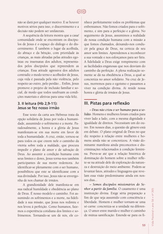 53
VidaPastoral•ano56•nº-305
não se dará por qualquer motivo. E se houver
motivos sérios para isso, o discernimento e a
decisão não podem ser unilaterais.
A sequência da leitura mostra que a casa/
comunidade onde se encontram os discípu-
los de Jesus é o espaço do diálogo e do dis-
cernimento. É também o lugar da acolhida,
do abraço e da bênção, com prioridade às
crianças, as mais afetadas pelas atitudes ego-
ístas ou insensatas dos adultos, representa-
dos pelos discípulos que repreendem as
crianças. Essa atitude agressiva dos adultos
contradiz o modo terno e acolhedor de Jesus,
cuja vida é pautada pela não violência, pelo
respeito ao outro, pelo perdão... Enfim, Jesus
promove o projeto de inclusão familiar e so-
cial, de modo que todos usufruam as condi-
ções materiais e afetivas para uma vida feliz.
3. II leitura (Hb 2,9-11):
Jesus se fez nosso irmão
Esse texto da carta aos Hebreus trata da
opção solidária de Jesus por toda a humani-
dade, assumindo o sofrimento e a morte. Pa-
radoxalmente, a honra e a glória de Jesus
manifestam-se em sua morte em favor de
toda a humanidade. A cruz, então, tornou-se
para todos os que creem nele o caminho da
vitória sobre toda a maldade, que procura
impedir o plano de amor e de salvação de
Deus. Ao assumir a condição humana com
seus limites e dores, Jesus torna-nos também
participantes de sua morte redentora. Ao
identificar-se plenamente com o ser humano,
possibilitou que este se identificasse com a
sua divindade. Por isso, Jesus não se envergo-
nha de nos chamar de irmãos.
A grandiosidade dele manifesta-se em
sua radical humildade e obediência ao plano
de Deus. É nosso modelo e caminho. Foi as-
sumindo os sofrimentos e a morte, na fideli-
dade à sua missão, que Jesus nos redimiu e
nos levou à perfeição. Como humanos, faze-
mos a experiência cotidiana dos limites e so-
frimentos. Tornando-se um de nós, ele co-
nhece perfeitamente todos os problemas que
enfrentamos. Não fomos criados para o sofri-
mento, e sim para a perfeição e a glória. No
seguimento de Jesus, assumimos a realidade
de nossa condição humana com a missão a
que fomos chamados, deixando-nos condu-
zir pela graça de Deus, na certeza de seu
amor sem limites. Aprendemos a reconhecer
a sua vontade e nos esforçamos para ser fiéis.
A fidelidade a Deus exige rompimento com
as facilidades enganosas que nos desviam do
caminho da perfeição. A plena realização so-
mente se dá na obediência a Deus, a qual se
concretiza no amor solidário. Na cruz de Je-
sus, morremos para o egoísmo e passamos a
viver na condição divina. Aí reside nossa
honra e glória de irmãos de Jesus.
III. Pistas para reflexão
– Deus não criou o ser humano para a so-
lidão. Homens e mulheres foram criados para
viver lado a lado, com a mesma dignidade e
igualdade de direitos. Necessitam um do ou-
tro. Em nossos dias, a questão de gênero está
em debate. O plano original de Deus no que
diz respeito à relação entre mulheres e ho-
mens ainda não se concretizou. A visão do-
minante manifesta ainda preconceitos e dis-
criminações relacionados à condição femini-
na. Prova-se até que a relação histórica de
dominação do homem sobre a mulher refle-
te-se na atitude dele de exploração da nature-
za e destruição do meio ambiente. Podem-se
levantar fatos, atitudes e linguagens que reve-
lam essa visão predominante ainda em nos-
sos dias...
– Somos discípulos missionários do Se-
nhor a partir da família. O casamento é uma
instituição divina. Exige séria preparação a
fim de que seja assumido com consciência e
liberdade. Homem e mulher tornam-se uma
só carne: concretiza-se a unidade na diferen-
ça. O amor entre marido e mulher é caminho
de mútua santificação. Estende-se para os fi-
 