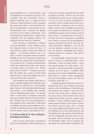 56
VidaPastoral•ano56•nº-305
Roteiroshomiléticos
uma sociedade nova – o reino de Deus –, que
se fundamenta nas relações de justiça e fra-
ternidade. Para isso, precisamos vencer o
grande empecilho que é o apego aos bens
materiais. Aquele homem rico não conseguiu
dar o passo de aceitar o convite de Jesus, tor-
nar-se seu discípulo e ter um tesouro no céu.
Decepcionado com o desfecho do diálogo
com Jesus, foi-se embora entristecido, “pois
era possuidor de muitos bens”. Apesar de ser
cumpridor das leis religiosas oficiais, de-
monstrou que seu deus era o dinheiro.
Jesus continua a aprofundar a reflexão
com seus discípulos: “Como é difícil a quem
tem riquezas entrar no reino de Deus... É
mais fácil um camelo entrar pelo fundo da
agulha...”. O contraste evidente entre o ca-
melo e o buraco de agulha mostra a impossi-
bilidade de um rico renunciar às seguranças
e ao poder que a riqueza lhe dá para promo-
ver a justiça social. O espanto dos discípulos
revela que também eles ainda estão imersos
na mesma lógica do homem rico: “Então,
quem pode ser salvo?” A resposta que Jesus
lhes dá ressalta que a graça de Deus pode
proporcionar a conversão também aos ricos,
“pois para Deus tudo é possível”.
Aos discípulos que deixam tudo para se-
gui-lo, Jesus lhes garante que usufruirão os be-
nefícios do reino de Deus, isto é, da sociedade
justa e fraterna. Nela não haverá discriminação
nem miséria, e sim acolhida, afeto, partilha,
vida em abundância para todos e, “no mundo
futuro, a vida eterna”. É proposta construída
pelos que se fazem últimos e servos de todos e
que contradiz (por isso atrai perseguição) a
dos primeiros (ricos e poderosos). Todos estão
convidados por Jesus a desvencilhar-se da es-
cravidão do dinheiro para se tornarem agentes
do novo mundo. Esse é o jeito sábio de viver.
3. II leitura (Hb 4,12-13): A eficácia
da Palavra de Deus
Após a morte, ressurreição e ascensão de
Jesus, as comunidades cristãs alimentam sua
vida de fé e de amor especialmente por meio
da palavra de Deus. O breve texto da carta
aos Hebreus faz parte de um contexto maior
(3,1-13), em que os autores aprofundam o
tema da fé como condição para entrar no re-
pouso de Deus. Constata-se que as comuni-
dades a quem a carta é dirigida encontram-se
em situação de sofrimento, de dúvidas e de
instabilidade quanto à perseverança na fé em
Jesus Cristo. O acontecimento do êxodo é
evocado como luz e força para a caminhada
dos cristãos, na certeza de que alcançarão o
repouso prometido por Deus. Para isso, de-
verão permanecer vigilantes, a fim de não
cair nas mesmas tentações em que caiu o
povo de Israel na caminhada pelo deserto,
quando endureceu o coração e não ouviu a
voz do Senhor.
As comunidades cristãs formam o novo
povo de Deus em caminhada para a terra
prometida. Como no antigo êxodo, o cami-
nho guarda perigos de toda espécie. Con-
quistarão o repouso prometido os que perse-
verarem na fé em Jesus, o verdadeiro líder
que guia o povo à terra da liberdade e da paz.
Deus falou de muitos modos antigamente
por meio dos profetas e agora, por meio de
seu Filho, Jesus (Hb 1,1).
A prática da palavra de Deus se dá no se-
guimento de Jesus, que é Palavra viva porque
produz vida em abundância. Ele afirmou que
suas palavras são “espírito e vida” (Jo 6,63);
não são letra morta. Jesus, a Palavra que se
fez carne, trouxe vida ao mundo. Ela é eficaz
porque Deus realiza o que diz, cumpre o que
promete; é eficaz também porque quem a
pratica produz muitos e bons frutos, da mes-
ma maneira que fez Jesus. Ela é cortante
como uma espada de dois gumes, isto é, não
há realidade que ela não possa penetrar, não
há segredos que não possam ser descobertos,
não há transgressão que não possa ser de-
nunciada, não há escuridão que não possa
ser iluminada, enfim, não há situação que
não possa ser transformada. Ela julga as dis-
 