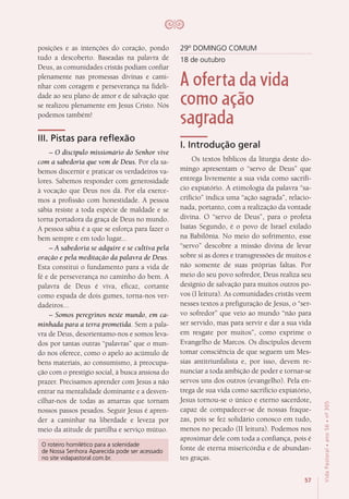 57
VidaPastoral•ano56•nº-305
posições e as intenções do coração, pondo
tudo a descoberto. Baseadas na palavra de
Deus, as comunidades cristãs podiam confiar
plenamente nas promessas divinas e cami-
nhar com coragem e perseverança na fideli-
dade ao seu plano de amor e de salvação que
se realizou plenamente em Jesus Cristo. Nós
podemos também!
III. Pistas para reflexão
– O discípulo missionário do Senhor vive
com a sabedoria que vem de Deus. Por ela sa-
bemos discernir e praticar os verdadeiros va-
lores. Sabemos responder com generosidade
à vocação que Deus nos dá. Por ela exerce-
mos a profissão com honestidade. A pessoa
sábia resiste a toda espécie de maldade e se
torna portadora da graça de Deus no mundo.
A pessoa sábia é a que se esforça para fazer o
bem sempre e em todo lugar...
– A sabedoria se adquire e se cultiva pela
oração e pela meditação da palavra de Deus.
Esta constitui o fundamento para a vida de
fé e de perseverança no caminho do bem. A
palavra de Deus é viva, eficaz, cortante
como espada de dois gumes, torna-nos ver-
dadeiros...
– Somos peregrinos neste mundo, em ca-
minhada para a terra prometida. Sem a pala-
vra de Deus, desorientamo-nos e somos leva-
dos por tantas outras “palavras” que o mun-
do nos oferece, como o apelo ao acúmulo de
bens materiais, ao consumismo, à preocupa-
ção com o prestígio social, à busca ansiosa do
prazer. Precisamos aprender com Jesus a não
entrar na mentalidade dominante e a desven-
cilhar-nos de todas as amarras que tornam
nossos passos pesados. Seguir Jesus é apren-
der a caminhar na liberdade e leveza por
meio da atitude de partilha e serviço mútuo.
29º DOMINGO COMUM
18 de outubro
A oferta da vida
como ação
sagrada
I. Introdução geral
Os textos bíblicos da liturgia deste do-
mingo apresentam o “servo de Deus” que
entrega livremente a sua vida como sacrifí-
cio expiatório. A etimologia da palavra “sa-
crifício” indica uma “ação sagrada”, relacio-
nada, portanto, com a realização da vontade
divina. O “servo de Deus”, para o profeta
Isaías Segundo, é o povo de Israel exilado
na Babilônia. No meio do sofrimento, esse
“servo” descobre a missão divina de levar
sobre si as dores e transgressões de muitos e
não somente de suas próprias faltas. Por
meio do seu povo sofredor, Deus realiza seu
desígnio de salvação para muitos outros po-
vos (I leitura). As comunidades cristãs veem
nesses textos a prefiguração de Jesus, o “ser-
vo sofredor” que veio ao mundo “não para
ser servido, mas para servir e dar a sua vida
em resgate por muitos”, como exprime o
Evangelho de Marcos. Os discípulos devem
tomar consciência de que seguem um Mes-
sias antitriunfalista e, por isso, devem re-
nunciar a toda ambição de poder e tornar-se
servos uns dos outros (evangelho). Pela en-
trega de sua vida como sacrifício expiatório,
Jesus tornou-se o único e eterno sacerdote,
capaz de compadecer-se de nossas fraque-
zas, pois se fez solidário conosco em tudo,
menos no pecado (II leitura). Podemos nos
aproximar dele com toda a confiança, pois é
fonte de eterna misericórdia e de abundan-
tes graças.
O roteiro homilético para a solenidade
de Nossa Senhora Aparecida pode ser acessado
no site vidapastoral.com.br.
 