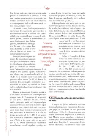4
VidaPastoral•ano56•nº-305
o autor deixou por escrito: “para que vocês
acreditem que Jesus é o Messias, o Filho de
Deus. E para que, acreditando, vocês tenham
vida no nome dele” (Jo 20,31).
O Evangelho de João levou mais ou me-
nos 60 anos para ser escrito. Provavelmente,
foi sendo elaborado em vários lugares: no
norte da Galileia, na Síria e na Ásia Menor. A
última redação do livro teria acontecido em
Éfeso, na Ásia Menor, por volta do ano 95,
com alguns acréscimos posteriores. É um
escrito que deve ser lido como
interpretação e vivência da co-
munidade, com o objetivo claro
de aprofundar a fé em Jesus
como divino e humano: o Verbo
encarnado.
Enfim, o Evangelho de João
é fruto de uma caminhada co-
munitária, representada no tex-
to pela figura do Discípulo Ama-
do (Jo 1,35-42; 13,23-25;
18,15; 20,2-10). Quem era esse
discípulo? Ele é anônimo; embora possa ter
existido um discípulo que tenha sido reco-
nhecido dessa forma, pode também repre-
sentar todas as pessoas cristãs que viveram o
amor mútuo e assumiram a prática da justi-
ça. É o evangelho do Discípulo Amado! Para
entender melhor esse texto, vamos olhar a
história e colocar nossos pés no chão da vida
dessa comunidade.
1. Conhecendo o chão da comunidade
de João
A região da Judeia enfrentou diversas
dominações imperiais, e a partir da domina-
ção grega, as condições de vida pioraram
ainda mais (333 a.C.). As pessoas estavam
sendo dominadas, exploradas e escraviza-
das. Muitos grupos populares resistiram à
dominação e buscaram uma forma alternati-
va de viver. Em 63 a.C., os romanos domi-
naram a Palestina. No tempo de Jesus e um
José deixou tudo para estar com seu pai, cada
pessoa da comunidade é chamada a viver
esse cuidado amoroso para com as irmãs e os
irmãos. E diríamos mais: um amor extensivo
a todas as pessoas, independentemente de et-
nia, classe, religião e sexo.
Só o amor é capaz de ultrapassar as diver-
sas formas de preconceito que impedem o
relacionamento entre as pessoas. Essa comu-
nidade era constituída por pessoas de dife-
rentes grupos, culturas e mentalidades: ju-
deus, discípulos de João Batista,
galileus, samaritanos, estrangei-
ros, doentes, pobres, ricos. Pes-
soas chamadas a viver a nova
aliança, baseada no amor e na
solidariedade universal.
Perseguição do império ro-
mano, das autoridades judaicas,
divergências com outras corren-
tes filosóficas e religiosas faziam
parte do cotidiano da comuni-
dade: “Vão excluir vocês das sinagogas. E vai
chegar a hora quando alguém, matando vo-
cês, julgará estar prestando culto a Deus” (Jo
16,2). “Se o mundo odeia vocês, saiba que
primeiro odiou a mim” (Jo 15,18). Diante do
contexto de perseguição e sofrimento, a co-
munidade reforçou a necessidade de desen-
volver profundos laços fraternos de amor e de
solidariedade.
Perante as incertezas, é preciso apostar e
ir em frente. A comunidade joanina precisou
manter viva a fé. Permanecer fiel ao projeto
da vida plena – traduzida em casa, comida,
saúde, integração social – só foi possível por
causa dos vínculos entre seus membros e por
manterem viva a memória da vida e da práti-
ca de Jesus. Essas pessoas reforçaram a sua fé
em Jesus como a ressurreição e a vida no
tempo presente (cf. Jo 11,25). É um grupo
que acreditou e vivenciou a experiência de
que o Verbo se fez carne e vive no seu meio
(Jo 1,14). Dessa comunidade recebemos
como herança o seu Evangelho, cujo objetivo
“um amor
extensivo a
todas as pessoas,
independentemente
de etnia,
classe, religião
e sexo.”
 