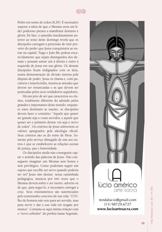 59
VidaPastoral•ano56•nº-305
Pedro em nome de todos (8,29). É necessário
superar a ideia de que o Messias seria um lí-
der poderoso prestes a manifestar domínio e
glória. De fato, o episódio imediatamente an-
terior ao texto deste domingo revela que os
discípulos carregam a pretensão de tirar pro-
veito do poder que Jesus conquistaria ao en-
trar na capital. Tiago e João lhe pedem enca-
recidamente que sejam distinguidos dos de-
mais e possam sentar um à direita e outro à
esquerda de Jesus em sua glória. Os demais
discípulos ficam indignados com os dois,
numa demonstração de divisão interna pela
disputa de poder. Jesus os chama e, com pa-
ciência e misericórdia, mostra as atitudes que
devem ser renunciadas e as que devem ser
praticadas pelos seus verdadeiros seguidores.
Há um jeito de ser que caracteriza os cris-
tãos, totalmente diferente do adotado pelos
grandes e importantes deste mundo: enquan-
to estes dominam as nações, os discípulos
devem fazer o contrário: “Aquele que quiser
ser grande seja o vosso servidor, e aquele que
quiser ser o primeiro dentre vós seja o servo
de todos”. Os critérios de Jesus subvertem os
valores apregoados pela ideologia oficial.
Seus critérios são os do reino de Deus. So-
mente pelo serviço abnegado de uns aos ou-
tros é que se estabelecem as relações sociais
de justiça, paz e fraternidade.
Os discípulos ainda não conseguem cap-
tar o sentido das palavras de Jesus. Não con-
seguem imaginar um Messias sem honra e
sem privilégios. Como poderiam seguir um
sujeito que escolhe ser servo quando poderia
ser rei? Jesus não desiste: nessa caminhada
pedagógica, anuncia por três vezes que o
Messias deverá sofrer e ser morto; adverte-os
de que, para segui-lo, é necessário carregar a
cruz. Seus ensinamentos são autenticados
pelo testemunho concreto de sua vida: “O Fi-
lho do homem não veio para ser servido, mas
para servir e dar a sua vida em resgate por
muitos”. Constata-se aqui íntima relação com
o “servo sofredor” do profeta Isaías Segundo,
 