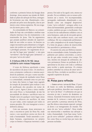 60
VidaPastoral•ano56•nº-305
conforme a primeira leitura da liturgia deste
domingo. Jesus assume sua missão de fideli-
dade ao plano de salvação de Deus, entregan-
do livremente sua vida. Abandonado e des-
prezado até pelos seus discípulos, doa-se por
inteiro como vítima expiatória. Ele nos resga-
tou da morte para a vida.
As comunidades de Marcos e as comuni-
dades de hoje são convidadas a analisar suas
relações internas à luz do ensinamento e do
testemunho de Jesus. Não há argumentos
que possam justificar atitudes de superiori-
dade de uns sobre os outros. As funções ou
cargos necessários para dinamizar a evangeli-
zação não podem ser usados para benefícios
e privilégios pessoais. No seguimento de Je-
sus não há lugar para “grandes”, e sim para
“servidores”; não há lugar para “primeiros”, e
sim para “servos de todos”.
3. II leitura (Hb 4,14-16): Jesus
solidário com nossas fraquezas
O texto de Hebreus aprofunda o tema
do sacerdócio de Jesus Cristo. Os interlocu-
tores certamente conhecem o sistema sacer-
dotal do judaísmo, em que o sumo sacerdo-
te exercia a função de mediador entre Deus
e a comunidade, entrando uma vez por ano
no Santo dos Santos (o lugar mais sagrado
do templo de Jerusalém) para realizar o rito
de purificação dos pecados em nome de
todo o povo. Agora é Jesus o único media-
dor entre Deus e a humanidade. Já não há
necessidade de ofertas e sacrifícios nem no
Templo nem em qualquer outro lugar. Jesus
mesmo se ofereceu em sacrifício, de uma
vez por todas, como expiação por todos os
nossos pecados. Ele veio inaugurar a nova e
definitiva aliança.
Com sua ascensão, Jesus atravessou os
céus e encontra-se junto de Deus Pai, onde
exerce o seu sacerdócio eterno em favor de
toda a humanidade. Tendo assumido a con-
dição humana, experimentou no próprio
corpo os limites e fraquezas inerentes a cada
pessoa. Em tudo se fez igual a nós, menos no
pecado. Fez-se solidário com os nossos sofri-
mentos até a morte. Foi incompreendido,
perseguido, maltratado, abandonado e con-
denado como um marginal desprezível.
Como “servo sofredor”, carregou sobre si as
dores da humanidade, garantindo a redenção
a todos, também aos que o crucificaram. Ora,
se Jesus foi tão radicalmente solidário com os
seres humanos, cada um de nós pode aproxi-
mar-se dele sem nenhum receio, com total
confiança. Ele nos compreende perfeitamen-
te e sabe compadecer-se de nossas fraquezas.
É a fonte de graças e pleno de misericórdia.
Seu sacerdócio é permanente e eficaz.
Os autores da carta aos Hebreus transmi-
tem às comunidades cristãs, formadas princi-
palmente por judeus convertidos, a convic-
ção de que estão vivendo novo tempo. Por
isso, mesmo em situação de sofrimento, de-
vem permanecer firmes na profissão de fé e
aproximar-se de Jesus com toda a confiança
para receber a ajuda oportuna. Os cristãos
podem caminhar na certeza do amor sem li-
mites de Deus, revelado no sacrifício (= ação
sagrada) expiatório de Jesus.
III. Pistas para reflexão
– Somos servos e servas de Deus. O povo
de Israel, no exílio da Babilônia, animado
pela ação profética, descobre sua vocação de
ser “servo de Deus”. O sofrimento em que se
encontra já não é motivo de desânimo ou
tristeza. Assumido livremente numa nova di-
mensão de fé, torna-se o meio pelo qual o
povo percebe a presença amorosa de Deus,
que lhe oferece uma missão especial: carregar
as dores e as transgressões do mundo. Por
meio do seu “servo sofredor”, Deus irradia
sua misericórdia e manifesta sua salvação a
toda a humanidade. Com base nessa “teolo-
gia do servo sofredor”, podemos refletir so-
bre como Deus se revela hoje por meio das
pessoas excluídas.
Roteiroshomiléticos
 