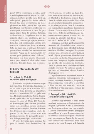 62
VidaPastoral•ano56•nº-305
povo!” E Deus confirma que haverá de reunir
o povo disperso, em meio ao qual “há cegos e
aleijados, mulheres grávidas e que dão à luz,
todos juntos”, porque ele é Pai de todos (I
leitura). Seu amor se manifestou de modo
pleno em seu Filho, Jesus Cristo, que veio
para libertar o ser humano, sendo uma boa
notícia para os excluídos – como foi para
aquele cego à beira do caminho, Bartimeu,
conforme narra o Evangelho de Marcos. Sua
cegueira reflete a dos discípulos, que não
conseguem entender que tipo de Messias é
Jesus. Isso será compreendido somente após
sua morte e ressurreição. Jesus é o Messias,
Filho de Deus, que se entregou livremente
para a vida do mundo. Ele é o sumo e eterno
sacerdote, “capaz de ter compreensão por
aqueles que o ignoram e erram” (II leitura).
Em Jesus e com Jesus também nós assumi-
mos o papel sacerdotal, oferecendo a nossa
vida como dom para Deus e para os irmãos.
II. Comentário dos textos
bíblicos
1. I leitura (Jr 31,7-9):
O Senhor salva o seu povo
Jeremias foi um profeta ativamente enga-
jado na política de seu tempo. Sua atuação se
dá em várias etapas, entre os anos de 630 e
580 a.C. O Reino do Norte (ou Efraim) fora
invadido e destruído em 722 a.C. pelos assí-
rios. Há muitos exilados na Assíria. Interna-
mente, o povo sofre com a política centraliza-
dora do rei Josias (cf. 2Rs 22-23). Além dis-
so, Jeremias participou dos fatos que culmi-
naram com a invasão do exército babilônico,
a destruição do templo e da cidade de Jerusa-
lém. Uma parte da população de Israel é de-
portada (cf. 2Rs 24-25). Devido à sua ação
profética, Jeremias foi perseguido, preso e
teve de fugir para o Egito, onde morreu.
O texto da liturgia deste domingo faz
parte do chamado “livro da consolação” (Jr
30-31), em que, por ordem de Deus, Jere-
mias anuncia aos exilados um futuro de paz,
de liberdade e de alegria na terra de Israel.
Todos os exilados serão reunidos dos confins
da terra e voltarão à sua pátria. Isso acontece-
rá por obra gratuita de Deus. É boa notícia
que culminará com a celebração de uma nova
aliança: “Então serei seu Deus e eles serão o
meu povo... Todos me conhecerão, dos me-
nores aos maiores, porque perdoarei sua cul-
pa e não me lembrarei mais do seu pecado –
oráculo do Senhor” (Jr 31,31-34).
A marca da sociedade que Jeremias sonha
ver com a volta dos exilados não é a restaura-
ção da monarquia, mas a fidelidade à aliança
com Deus. Ele liberta o seu povo da opressão
do mais forte. Apresenta-se como “pai para
Israel”, alguém que reúne os filhos dispersos
e reconstitui sua família. Ninguém deverá fi-
car de fora. Os cegos, os aleijados e as mulhe-
res grávidas são especialmente lembrados.
Todas as pessoas fracas e indefesas recebem
cuidado prioritário. As mulheres grávidas e
que dão à luz prenunciam o futuro de vida e
alegria para o povo.
A profecia cumpre a missão de animar a
esperança militante no meio das pessoas víti-
mas da opressão e da violência dos grandes.
Deus toma posição e vem salvar os seus filhos
e filhas cuja vida está ameaçada. Uma terra
de liberdade e vida para todos é vontade de
Deus e tarefa nossa.
2. Evangelho (Mc 10,46-52):
Jesus liberta da cegueira
A cura do cego Bartimeu se dá na última
parada de Jesus com seus discípulos antes da
chegada a Jerusalém. Como já constatamos
nos domingos anteriores, essa viagem, desde
a Galileia, constitui um caminho pedagógico
no qual Jesus se ocupa, de maneira especial,
da formação dos seus discípulos. Percebe-se
que, no esquema do Evangelho de Marcos,
esse caminho está emoldurado entre duas
narrativas de curas de cegos: a de Betsaida
Roteiroshomiléticos
 