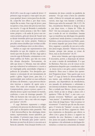 63
VidaPastoral•ano56•nº-305
(8,22-26) e essa do cego à saída de Jericó. O
primeiro cego recupera a vista após um pro-
cesso gradual: Jesus o retira para fora da cida-
de, cospe-lhe nos olhos e, por duas vezes,
impõe-lhe as mãos. Esse cego de Jericó, para
recuperar a vista, Jesus não precisa nem mes-
mo tocá-lo. O cego de Betsaida é conduzido
a Jesus por outras pessoas e não lhe é dado
nome próprio; o da saída de Jericó tem ini-
ciativa própria, grita por Jesus de Nazaré sem
se deixar intimidar pelos que procuram calá-
-lo e possui um nome próprio. Podem-se
perceber outros detalhes que revelam as dife-
renças e semelhanças entre os dois relatos.
Ambos os cegos são representativos dos
discípulos no que diz respeito ao conheci-
mento que têm de Jesus. De fato, logo após a
cura do cego de Betsaida, constatamos a con-
fissão pública de Pedro, que fala em nome
dos demais discípulos. Teoricamente, ele
sabe que Jesus é o Messias, mas não admite
que seja vulnerável ao sofrimento e à morte a
ser impingida pelas autoridades religiosas e
políticas de Jerusalém. Nos discípulos per-
manece a concepção de um messianismo de
poder e glória. Seguir Jesus, para eles, é a
oportunidade para realizar as suas ambições
de fama e de domínio, o que provoca discus-
sões internas a respeito de quem seria o
maior. Eles estão em situação de cegueira.
Compreenderão, pouco a pouco, quem é re-
almente Jesus e qual é sua missão no mundo,
conforme o texto de domingo passado: “O
Filho do homem não veio para ser servido,
mas para servir e dar a sua vida em resgate
por muitos” (10,45).
O cego Bartimeu representa o estágio
conclusivo do processo de abertura dos olhos
pelo qual os discípulos estão passando. Não
é fácil desvencilhar-se das ideologias domi-
nantes, representadas, nesses episódios, pe-
las cidades. O primeiro cego, Jesus o retirou
de dentro de Betsaida para poder curá-lo.
Bartimeu já está fora de Jericó e encontra-se à
beira do caminho. Essa situação lembra o en-
sinamento de Jesus contido na parábola da
semente: “Os que estão à beira do caminho
onde a Palavra foi semeada são aqueles que
ouvem, mas logo vem Satanás e arrebata a
Palavra que neles foi semeada” (Mc 4,15). De
fato, inicialmente Bartimeu se dirige a Jesus
e, por duas vezes, o chama de “Filho de
Davi”. Em sua concepção, Jesus seria o Mes-
sias à moda de um rei triunfalista. Satanás
(que se manifesta nas ideologias dos grandes
e poderosos) ainda domina a consciência de
Bartimeu, como aconteceu com Pedro, quan-
do tentou impedir que Jesus fosse a Jerusa-
lém e seguisse o caminho de um servo sofre-
dor. Jesus reagiu, dizendo: “Afasta-te de mim,
Satanás, porque não pensas as coisas de
Deus, mas as dos homens!” (8,33).
Jesus vence Satanás, que cega as pessoas.
É necessária, porém, a disposição de deixar-
-se curar e mudar de mentalidade. É o que
fez Bartimeu. Para isso, teve de vencer os im-
pedimentos daqueles que o mandavam calar-
-se. Jesus ouviu o seu grito, parou e mandou
chamá-lo. Deus ouve o clamor dos oprimi-
dos! Perguntou Jesus: “Que queres que eu te
faça?” O cego já havia se desvencilhado de
seu manto, que simboliza suas seguranças
pessoais, sua dependência da mendicância,
seu passado de atrelamento e submissão a
um sistema excludente. Está pronto para aco-
lher a verdade que liberta – Jesus e sua pro-
posta. Então já não se dirige a Jesus com o
apelativo “Filho de Davi”, e sim com a ex-
pressão reverente “Rabbuni”, que significa
“meu mestre”. E manifesta seu profundo de-
sejo, fruto de longa busca: “Que eu possa ver
novamente”. É sinal de que ele um dia enxer-
gava. O veneno de “Satanás”, ou seja, os ide-
ais que não são de Deus, cegaram-no. Barti-
meu representa os discípulos que abrem os
olhos com a graça de Jesus e o seguem no
caminho da cruz. Bartimeu é cada um de
nós: Jesus nos ajuda a abandonar o “manto”
do egoísmo e da submissão às ideologias do-
minantes e tornar-nos conscientes da missão
 