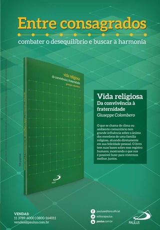 VENDAS:
11 3789-4000 | 0800-164011
vendas@paulus.com.br
Entre consagradosEntre consagrados
CriaçãoPAULUS/APAULUSsereservaodireitodealterarouretiraroprodutodocatálogosemprévioaviso.Imagensmeramenteilustrativas.
128páginas
combater o desequilíbrio e buscar a harmonia
Vida religiosa
Da convivência à
fraternidade
Giuseppe Colombero
O que se chama de clima ou
ambiente comunitário tem
grande influência sobre o ânimo
dos membros de uma família
religiosa, atuando diretamente
em sua felicidade pessoal. O livro
tem suas bases sobre esse registro
humano, mostrando o que nos
é possível fazer para vivermos
melhor, juntos.
 