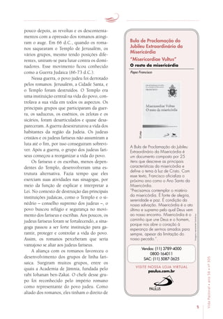 5
VidaPastoral•ano56•nº-305
pouco depois, as revoltas e os descontenta-
mentos com a opressão dos romanos atingi-
ram o auge. Em 66 d.C., quando os roma-
nos saquearam o Templo de Jerusalém, os
vários grupos, mesmo tendo posições dife-
rentes, uniram-se para lutar contra os domi-
nadores. Esse movimento ficou conhecido
como a Guerra Judaica (66-73 d.C.).
Nessa guerra, o povo judeu foi derrotado
pelos romanos. Jerusalém, a Cidade Santa, e
o Templo foram destruídos. O Templo era
uma instituição central na vida do povo, con-
trolava a sua vida em todos os aspectos. Os
principais grupos que participaram da guer-
ra, os saduceus, os essênios, os zelotas e os
sicários, foram desarticulados e quase desa-
pareceram. A guerra desestruturou a vida dos
habitantes da região da Judeia. Os judeus
cristãos e os judeus fariseus não assumiram a
luta até o fim, por isso conseguiram sobrevi-
ver. Após a guerra, o grupo dos judeus fari-
seus começou a reorganizar a vida do povo.
Os fariseus e os escribas, menos depen-
dentes do Templo, desenvolveram uma es-
trutura alternativa. Fazia tempo que eles
exerciam suas atividades nas sinagogas, por
meio da função de explicar e interpretar a
Lei. No contexto de destruição das principais
instituições judaicas, como o Templo e o si-
nédrio – conselho supremo dos judeus –, o
povo buscou refúgio e segurança no movi-
mento dos fariseus e escribas. Aos poucos, os
judeus fariseus foram se fortalecendo, a sina-
goga passou a ser forte instituição para ga-
rantir, proteger e controlar a vida do povo.
Assim, os romanos perceberam que seria
vantajoso se aliar aos judeus fariseus.
A aliança com os romanos favoreceu o
desenvolvimento dos grupos de linha fari-
saica. Surgiram muitos grupos, entre os
quais a Academia de Jâmnia, fundada pelo
rabi Iohanan ben-Zakai. O chefe desse gru-
po foi reconhecido pelo império romano
como representante do povo judeu. Como
aliado dos romanos, eles tinham o direito de
Imagensmeramenteilustrativas.
VISITE NOSSA LOJA VIRTUAL
paulus.com.br
Vendas: (11) 3789-4000
0800-164011
SAC: (11) 5087-3625
Bula de Proclamação do
Jubileu Extraordinário da
Misericórdia
“Misericordiae Vultus”
O rosto da misericórdia
A Bula de Proclamação do Jubileu
Extraordinário da Misericórdia é
um documento composto por 25
itens que descreve as principais
características da misericórdia e
define o tema à luz de Cristo. Com
esse texto, Francisco oficializa o
próximo ano como o Ano Santo da
Misericórdia.
“Precisamos contemplar o mistério
da misericórdia. É fonte de alegria,
serenidade e paz. É condição da
nossa salvação. Misericórdia é o ato
último e supremo pelo qual Deus vem
ao nosso encontro. Misericórdia é o
caminho que une Deus e o homem,
porque nos abre o coração à
esperança de sermos amados para
sempre, apesar da limitação do
nosso pecado.”.
Papa Francisco
32págs.
 
