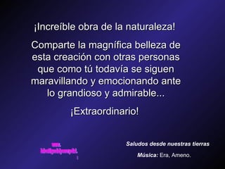¡Increíble obra de la naturaleza!  Comparte la magnífica belleza de esta creación con otras personas que como tú todavía se siguen maravillando y emocionando ante lo grandioso y admirable... ¡Extraordinario!  Saludos desde nuestras tierras Música:   Era, Ameno. www. laboutiquedelpowerpoint. com 