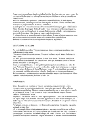 Soa a trombeta castelhana, dando o sinal de batalha. Som horrendo que parece correr do
norte ao sul de Portugal. As mães aflitas apertam os filhinhos ao peito, e rostos há que
mudam de cor.
Trava-se a luta entre Espanhóis e Portugueses, com fúria imensa de parte a parte.
Numerosíssimos, os inimigos crescem sobre a gente de Nuno Álvares Pereira e entre
eles estão os próprios irmãos do futuro Condestável.
D. João grita aos seus soldados que defendam a sua terra ameaçada, pois a liberdade da
Pátria dependia da coragem destes. D. João, vendo em risco os soldados portugueses,
precipita-se em auxílio da hoste já cercada. Todos os seus soldados o acompanham e,
sem medo de perder a vida, atiram-se para o meio dos inimigos.
O rei castelhano e os seus milhares de soldados lutam desesperada e raivosamente, mas,
apesar de serem mais do que os nossos, não resistem à coragem lusitana.
São vencidos os castelhanos que fogem dos campos de Aljubarrota.


DESPEDIDAS DE BELÉM

No porto de Lisboa, onde o Tejo mistura as suas águas com a água salgada do mar,
estão as naus prontas a sair.
Ninguém receia a viagem aventurosa. Ninguém vacila em seguir Vasco da Gama por
toda a parte.
Na praia, guerreiros e marujos passeiam os seus fatos novos. Os ventos sossegados
fazem ondular os estandartes nas fortes e belas naus que prometem tornar-se um dia
estrelas brilhantes no céu da glória...
Estão as naus aparelhadas e os navegadores prontos para todas as traições e lutas do
mar. Pediram a Deus, antes de partir, a protecção e ajuda, favor celeste que os guiasse.
Por fim, saíram da Capela de Santa Maria para bordo. A gente da cidade acompanhou-
os, em grande multidão, chorando e gritando. Suspiravam os homens que ficavam.
Todos receavam a perda dos nautas nos desconhecidos oceanos que iam navegar. Mães,
esposas, irmãs imaginavam já não os tornar a ver.


ADAMASTOR

Cinco dias depois da aventura de Veloso, numa noite em que sopravam ventos
prósperos, uma nuvem imensa, que os ares escurecia, apareceu de súbito sobre as
cabeças dos marinheiros. Tão temerosa e carregada vinha que os seus valentes corações
se encheram de pavor. O mar bramia ao longe, como se batesse nalgum distante
rochedo. Tudo infundia pavor.
Erguendo a voz ao céu, Vasco da Gama suplicou piedade a Deus. Mal acabava de rezar,
um figura surgiu no ar, robusta, fortíssima, gigantesca, de rosto pálido e zangado, de
barba suja, de olhos encovados e numa atitude feroz. Num tom de voz grosso, começou
a falar-lhes.
Arrepiaram-se todos, só de ouvir e ver tão monstruosa criatura. Disse então o gigante,
voltando-se para eles:
- Ó gente ousada, já que vindes devassar os meus segredos escondidos, que nenhum
humano deveria conhecer, ouvi agora os danos que prevejo para vós, para a vossa raça,
que subjugará, no entanto, ainda todo o largo mar e toda a imensa terra. Ficai sabendo
que todas as naus que fizerem esta viagem encontrarão as maiores dificuldades nestes
 