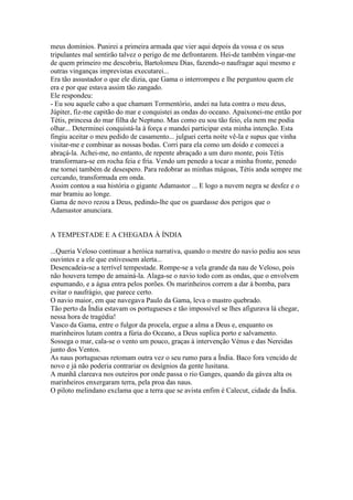 meus domínios. Punirei a primeira armada que vier aqui depois da vossa e os seus
tripulantes mal sentirão talvez o perigo de me defrontarem. Hei-de também vingar-me
de quem primeiro me descobriu, Bartolomeu Dias, fazendo-o naufragar aqui mesmo e
outras vinganças imprevistas executarei...
Era tão assustador o que ele dizia, que Gama o interrompeu e lhe perguntou quem ele
era e por que estava assim tão zangado.
Ele respondeu:
- Eu sou aquele cabo a que chamam Tormentório, andei na luta contra o meu deus,
Júpiter, fiz-me capitão do mar e conquistei as ondas do oceano. Apaixonei-me então por
Tétis, princesa do mar filha de Neptuno. Mas como eu sou tão feio, ela nem me podia
olhar... Determinei conquistá-la à força e mandei participar esta minha intenção. Esta
fingiu aceitar o meu pedido de casamento... julguei certa noite vê-la e supus que vinha
visitar-me e combinar as nossas bodas. Corri para ela como um doido e comecei a
abraçá-la. Achei-me, no entanto, de repente abraçado a um duro monte, pois Tétis
transformara-se em rocha feia e fria. Vendo um penedo a tocar a minha fronte, penedo
me tornei também de desespero. Para redobrar as minhas mágoas, Tétis anda sempre me
cercando, transformada em onda.
Assim contou a sua história o gigante Adamastor ... E logo a nuvem negra se desfez e o
mar bramiu ao longe.
Gama de novo rezou a Deus, pedindo-lhe que os guardasse dos perigos que o
Adamastor anunciara.


A TEMPESTADE E A CHEGADA À ÍNDIA

...Queria Veloso continuar a heróica narrativa, quando o mestre do navio pediu aos seus
ouvintes e a ele que estivessem alerta...
Desencadeia-se a terrível tempestade. Rompe-se a vela grande da nau de Veloso, pois
não houvera tempo de amainá-la. Alaga-se o navio todo com as ondas, que o envolvem
espumando, e a água entra pelos porões. Os marinheiros correm a dar à bomba, para
evitar o naufrágio, que parece certo.
O navio maior, em que navegava Paulo da Gama, leva o mastro quebrado.
Tão perto da Índia estavam os portugueses e tão impossível se lhes afigurava lá chegar,
nessa hora de tragédia!
Vasco da Gama, entre o fulgor da procela, ergue a alma a Deus e, enquanto os
marinheiros lutam contra a fúria do Oceano, a Deus suplica porto e salvamento.
Sossega o mar, cala-se o vento um pouco, graças à intervenção Vénus e das Nereidas
junto dos Ventos.
As naus portuguesas retomam outra vez o seu rumo para a Índia. Baco fora vencido de
novo e já não poderia contrariar os desígnios da gente lusitana.
A manhã clareava nos outeiros por onde passa o rio Ganges, quando da gávea alta os
marinheiros enxergaram terra, pela proa das naus.
O piloto melindano exclama que a terra que se avista enfim é Calecut, cidade da Índia.
 