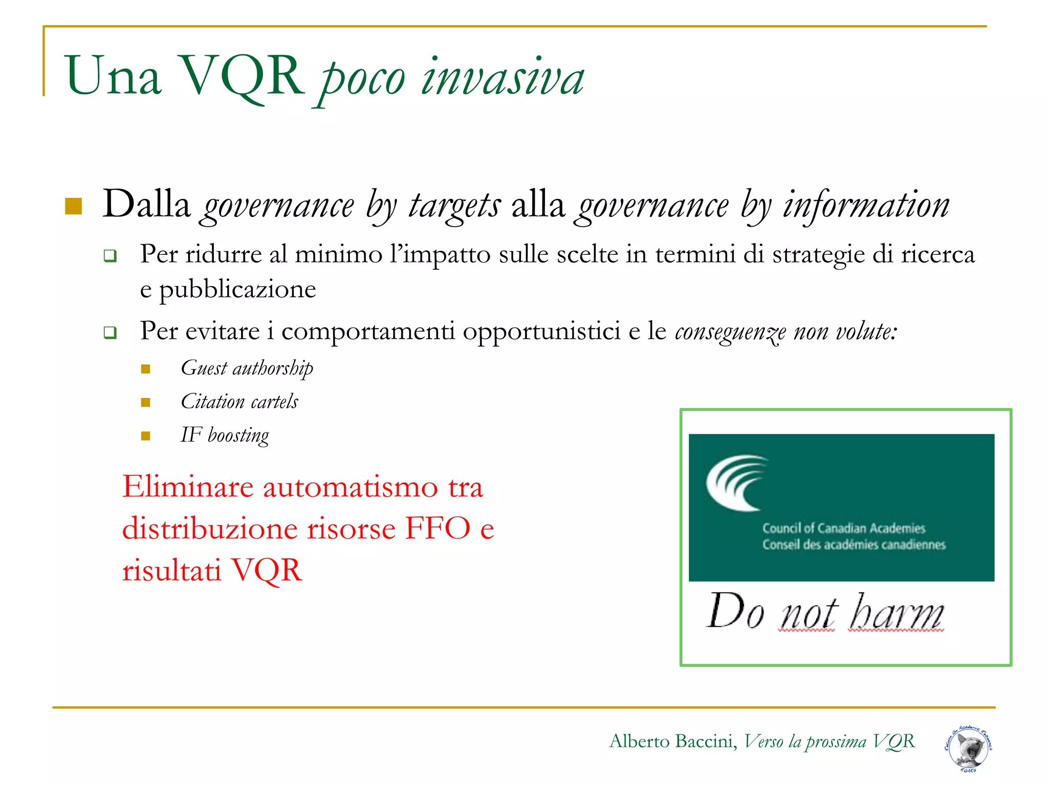 Alberto Baccini, Verso la prossima VQR
Una VQR poco invasiva
 Dalla governance by targets alla governance by information
 Per ridurre al minimo l’impatto sulle scelte in termini di strategie di ricerca
e pubblicazione
 Per evitare i comportamenti opportunistici e le conseguenze non volute:
 Guest authorship
 Citation cartels
 IF boosting
Eliminare automatismo tra
distribuzione risorse FFO e
risultati VQR
 