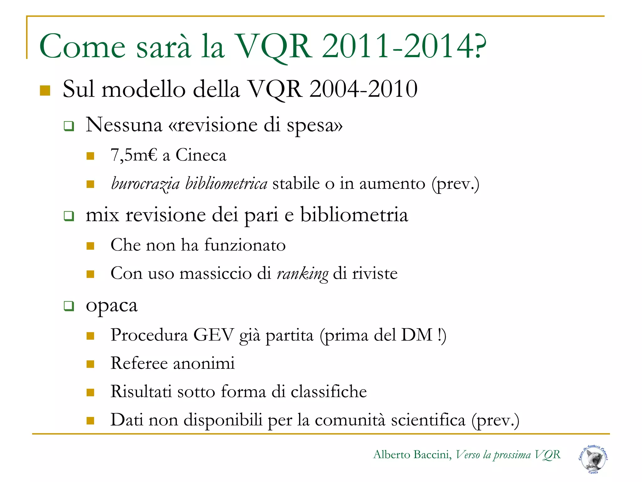 Alberto Baccini, Verso la prossima VQR
Come sarà la VQR 2011-2014?
 Sul modello della VQR 2004-2010
 Nessuna «revisione di spesa»
 7,5m€ a Cineca
 burocrazia bibliometrica stabile o in aumento (prev.)
 mix revisione dei pari e bibliometria
 Che non ha funzionato
 Con uso massiccio di ranking di riviste
 opaca
 Procedura GEV già partita (prima del DM !)
 Referee anonimi
 Risultati sotto forma di classifiche
 Dati non disponibili per la comunità scientifica (prev.)
 