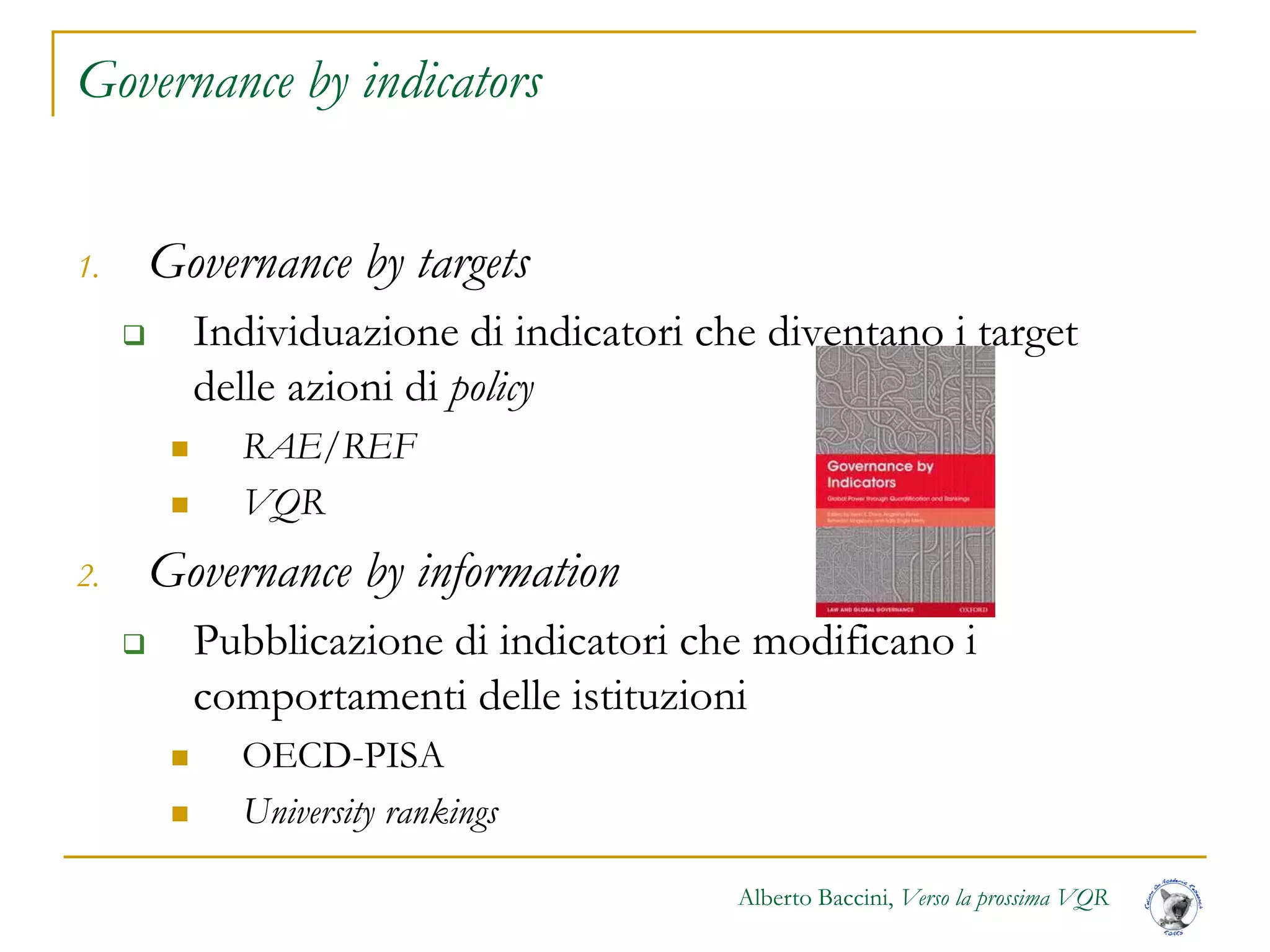 Alberto Baccini, Verso la prossima VQR
Governance by indicators
1. Governance by targets
 Individuazione di indicatori che diventano i target
delle azioni di policy
 RAE/REF
 VQR
2. Governance by information
 Pubblicazione di indicatori che modificano i
comportamenti delle istituzioni
 OECD-PISA
 University rankings
 