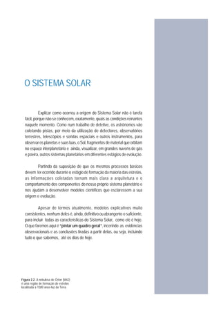 Explicar como ocorreu a origem do Sistema Solar não é tarefa
fácil, porque não se conhecem, exatamente, quais as condições reinantes
naquele momento. Como num trabalho de detetive, os astrônomos vão
coletando pistas, por meio da utilização de detectores, observatórios
terrestres, telescópios e sondas espaciais e outros instrumentos, para
observar os planetas e suas luas, o Sol, fragmentos de material que orbitam
no espaço interplanetário e ainda, visualizar, em grandes nuvens de gás
e poeira, outros sistemas planetários em diferentes estágios de evolução.
Partindo da suposição de que os mesmos processos básicos
devem ter ocorrido durante o estágio de formação da maioria das estrelas,
as informações coletadas tornam mais clara a arquitetura e o
comportamento dos componentes do nosso próprio sistema planetário e
nos ajudam a desenvolver modelos científicos que esclaressem a sua
origem e evolução.
Apesar de termos atualmente, modelos explicativos muito
consistentes, nenhum deles é, ainda, definitivo ou abrangente o suficiente,
para incluir todas as características do Sistema Solar, como ele é hoje.
O que faremos aqui é “pintar um quadro geral”, incerindo as evidências
observacionais e as conclusões tiradas a partir delas, ou seja, incluindo
tudo o que sabemos, até os dias de hoje.
Figura 2.2- A nebulosa de Órion (M42)
é uma região de formação de estrelas
localizada a 1500 anos-luz da Terra.
O SISTEMA SOLAR
NURICEL VILLALONGA AGUILERA
 